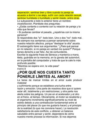 separación, sentirse bien y libre cuando la pareja se
acuesta a dormir o se aleja, sufrir con cada relación sexual,
sentirse humillada o humillado y sentir miedo, entre otras.
Lo subyacente a todo lo anterior tiene un nombre:
insatisfacción, Plantéate dos preguntas:
‡ ¿Estás contenta o contento con tu relación de pareja y la
vida que llevas?
‡ Si pudieras cambiar el pasado, ¿repetirías con la misma
persona?
Si respondiste dos "sí": todo bien. Uno o dos "no": todo mal.
No siempre nos sentamos a pensar seriamente sobre
nuestra relación afectiva, porque "destapar la olla" asusta.
El autoengaño tiene sus argumentos: "¿Para qué pensar
en mi relación, si mi pareja en verdad me quiere?" Porque
tienes derecho a ser feliz. Así de contundente.
Escribe la siguiente frase de Séneca y mantenía a mano,
léela, guárdala en la memoria, en la gaveta del automóvil,
en la pantalla del computador y trata de que te cale lo más
profundo posible:
"Mientras se espera vivir, la vida pasa"
PARTE II
¿POR QUÉ NOS CUESTA TANTO
PONERLE LÍMITES AL AMOR?
La tarea de marcar límites en el amor suele producir
malestar
y sufrimiento porque se establece una lucha entre
razón y emoción. Una parte de nosotros dice que sí quiere
estar allí, totalmente y sin restricciones; y otra parte nos
alerta sobre los peligros. Un pie en el acelerador y el otro
en el freno, al tiempo. Obviamente, el motor se recalienta y
el organismo incrementa significativamente su nivel de
estrés debido a una contradicción fundamental entre el
principio del placer (lo que me gustaría hacer) y el principio
de la realidad (lo que me conviene hacer). La resolución
satisfactoria de este conflicto, u obtener un balance
saludable entre pensar y sentir, dependerá de cómo
nuestra mente procese la información. Si nos dejamos
 