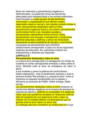 llevar por creencias y pensamientos negativos o
disfuncionales, no podremos tomar las decisiones
adecuadas para hacerles frente a los amores enfermizos.
Haré hincapié en cuatro grupos de pensamientos
irracionales o maladaptativos que alteran nuestro
desempeño afectivo normal y nos impiden ponerle límites al
amor: pensamientos idealizados sobre el amor,
pensamientos negativos frente a uno mismo, pensamientos
conformistas frente a los mandatos sociales y
pensamientos catastróficos frente al futuro. Estos
pensamientos nos empujan a someternos a condiciones
afectivas absurdas y dañinas, y otros nos inmovilizan,
bloqueando nuestra posibilidad de escape y crecimiento.
Los grupos de pensamientos que mencioné
anteriormente corresponden a cada uno de los siguientes
capítulos de esta parte. Así, podremos analizar sus
implicaciones y alcances por separado.
CAPÍTULO 3
Pensamientos idealizados sobre el amor
La cultura de la entrega total y la abnegación sin límites se
sustenta en varias concepciones erróneas o mitos sobre el
amor. Rendirle culto al amor es entregarse sin pena ni
gloria
a sus avatares y poner la palanca de control afuera.
Doble capitulación: .ante el sentimiento amoroso y ante la
persona amada."Me entrego a (¿.porque te amo", como si
fuéramos un paquete transportado con la rapidez y
eficiencia ya conocida de FedEx. Doble entrega, doble
cerrojo.
Los pensamientos idealizados sobre el amor producen al
menos tres efectos negativos en la manera de procesar la
experiencia afectiva: justifican lo inaceptable o lo peligroso,
hacen que nos quedemos anclados en relaciones dañinas
bajo los auspicios de una esperanza inútil y crean un
choque con la realidad debido a la discrepancia que se
genera entre el amor ideal y el amor real.
La mitología del amor romántico se fundamenta en lo que
 