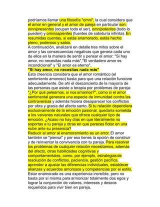 podríamos llamar una filosofía "omni", la cual considera que
el amor en general y el amor de pareja en particular son:
omnipresentes (ocupan todo el ser), omnipotentes (todo lo
pueden) y omnisapientes (fuentes de sabiduría infinita). En
resumidas cuentas, si estás enamorado, estás hecho:
pleno, poderoso y sabio.
A continuación, analizaré en detalle tres mitos sobre el
amor y las consecuencias negativas que genera cada uno
de ellos en la manera de sentir y pensar el amor: "Si hay
amor, no necesitas nada más","El verdadero amor es
incondicional" y "El amor es eterno".
"Si hay amor, no necesitas nada más"
Esta creencia considera que el amor romántico (el
sentimiento amoroso) basta para que una relación funcione
adecuadamente. De ahí el desconcierto de la mayoría de
las personas que asiste a terapia por problemas de pareja:
"¿Por qué peleamos, si nos amamos?", como si el amor
sentimental generara una especie de inmunidad contra las
controversias y además hiciera desaparecer los conflictos
por obra y gracia del afecto santo. Si tu relación dependiera
exclusivamente de la emoción pasional, quedaría sometida
a los vaivenes naturales que ofrece cualquier tipo de
emoción. ¿Acaso no hay días en que literalmente no
soportas a tu pareja y otras en que pareces flotar en una
nube ante su presencia?
Reducir el amor al enamoramiento es un error. El amor
también se "piensa" y por eso tienes la opción de construir
y de reinventar la convivencia con tu pareja. Para resolver
los problemas de cualquier relación necesitamos, además
del afecto, otras habilidades cognitivas y
comportamentales, como, por ejemplo, estrategias de
resolución de conflictos, paciencia, gestión pacífica,
aprender a ajustar las diferencias individuales, establecer
alianzas y acuerdos amorosos y competencias por el estilo.
Estar enamorado es una experiencia increíble, pero no
basta por sí misma para armonizar totalmente dos egos y
lograr la conjunción de valores, intereses y deseos
requeridos para vivir bien en pareja.
 