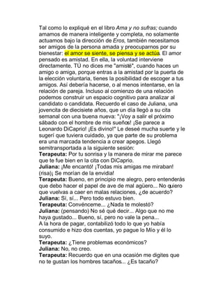 Tal como lo expliqué en el libro Ama y no sufras; cuando
amamos de manera inteligente y completa, no solamente
actuamos bajo la dirección de Eros, también necesitamos
ser amigos de la persona amada y preocuparnos por su
bienestar: el amor se siente, se piensa y se actúa. El amor
pensado es amistad. En ella, la voluntad interviene
directamente. TÚ no dices me "amisté", cuando haces un
amigo o amiga, porque entras a la amistad por la puerta de
la elección voluntaria, tienes la posibilidad de escoger a tus
amigos. Así debería hacerse, o al menos intentarse, en la
relación de pareja. Incluso al comienzo de una relación
podemos construir un espacio cognitivo para analizar al
candidato o candidata. Recuerdo el caso de Juliana, una
jovencita de diecisiete años, que un día llegó a su cita
semanal con una buena nueva: "¡Voy a salir el próximo
sábado con el hombre de mis sueños! ¡Se parece a
Leonardo DiCaprio! ¡Es divino!" Le deseé mucha suerte y le
sugerí que tuviera cuidado, ya que parte de su problema
era una marcada tendencia a crear apegos. Llegó
semitransportada a la siguiente sesión:
Terapeuta: Por tu sonrisa y la manera de mirar me parece
que te fue bien en la cita con DiCaprio.
Juliana: ¡Me encantó! ¡Todas mis amigas me miraban!
(risa)¡ Se morían de la envidia!
Terapeuta: Bueno, en principio me alegro, pero entenderás
que debo hacer el papel de ave de mal agüero... No quiero
que vuelvas a caer en malas relaciones, ¿de acuerdo?
Juliana: Sí, sí... Pero todo estuvo bien.
Terapeuta: Convénceme... ¿Nada te molestó?
Juliana: (pensando) No sé qué decir... Algo que no me
haya gustado... Bueno, sí, pero no vale la pena...
A la hora de pagar, contabilizó todo lo que yo había
consumido e hizo dos cuentas, yo pague lo Mío y él lo
suyo.
Terapeuta: ¿Tiene problemas económicos?
Juliana: No, no creo.
Terapeuta: Recuerdo que en una ocasión me digites que
no te gustan los hombres tacaños... ¿Es tacaño?
 
