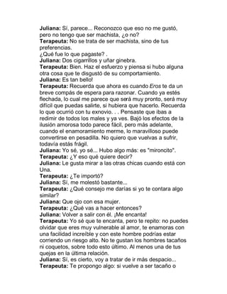 Juliana: Sí, parece... Reconozco que eso no me gustó,
pero no tengo que ser machista, ¿o no?
Terapeuta: No se trata de ser machista, sino de tus
preferencias.
¿Qué fue lo que pagaste? .
Juliana: Dos cigarrillos y uñar ginebra.
Terapeuta: Bien. Haz el esfuerzo y piensa si hubo alguna
otra cosa que te disgustó de su comportamiento.
Juliana: Es tan bello!
Terapeuta: Recuerda que ahora es cuando Eros te da un
breve compás de espera para razonar. Cuando ya estés
flechada, lo cual me parece que será muy pronto, será muy
difícil que puedas salirte, si hubiera que hacerlo. Recuerda
lo que ocurrió con tu exnovio. . . Pensaste que ibas a
redimir de todos los males y ya ves. Bajó los efectos de la
ilusión amorosa todo parece fácil, pero más adelante,
cuando el enamoramiento merme, lo maravilloso puede
convertirse en pesadilla. No quiero que vuelvas a sufrir,
todavía estás frágil.
Juliana: Yo sé, yo sé... Hubo algo más: es "mironcito".
Terapeuta: ¿Y eso qué quiere decir?
Juliana: Le gusta mirar a las otras chicas cuando está con
Una.
Terapeuta: ¿Te importó?
Juliana: Sí, me molestó bastante...
Terapeuta: ¿Qué consejo me darías si yo te contara algo
similar?
Juliana: Que ojo con esa mujer.
Terapeuta: ¿Qué vas a hacer entonces?
Juliana: Volver a salir con él. ¡Me encanta!
Terapeuta: Yo sé que te encanta, pero te repito: no puedes
olvidar que eres muy vulnerable al amor, te enamoras con
una facilidad increíble y con este hombre podrías estar
corriendo un riesgo alto. No te gustan los hombres tacaños
ni coquetos, sobre todo esto último. Al menos una de tus
quejas en la última relación.
Juliana: Sí, es cierto, voy a tratar de ir más despacio...
Terapeuta: Te propongo algo: si vuelve a ser tacaño o
 