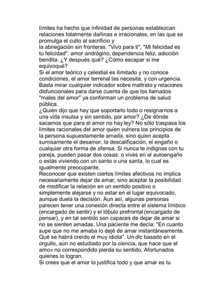 límites ha hecho que infinidad de personas establezcan
relaciones totalmente dañinas e irracionales, en las que se
promulga el culto al sacrificio y
la abnegación sin fronteras. "Vivo para ti", "Mi felicidad es
tu felicidad": amor andrógino, dependencia feliz, adicción
bendita. ¿Y después qué? ¿Cómo escapar si me
equivoqué?
Si el amor teórico y celestial es ilimitado y no conoce
condiciones, el amor terrenal las necesita, y con urgencia.
Basta mirar cualquier indicador sobre maltrato y relaciones
disfuncionales para darse cuenta de que los llamados
"males del amor" ya conforman un problema de salud
pública.
¿Quién dijo que hay que soportarlo todo o resignarnos a
una vida insulsa y sin sentido, por amor? ¿De dónde
sacamos que para el amor no hay ley? No sólo traspasa los
límites racionales del amor quien vulnera los principios de
la persona supuestamente amada, sino quien acepta
sumisamente el desamor, la descalificación, el engaño o
cualquier otra forma de ofensa. Si nunca te indignas con tu
pareja, pueden pasar dos cosas: o vives en el autoengaño
o estás viviendo con un santo o una santa, lo cual es
igualmente preocupante.
Reconocer que existen ciertos límites afectivos no implica
necesariamente dejar de amar, sino aceptar la posibilidad
de modificar la relación en un sentido positivo o
simplemente alejarse y no estar en el lugar equivocado,
aunque duela la decisión. Aun así, algunas personas
parecen tener una conexión directa entre el sistema límbico
(encargado de sentir) y el lóbulo prefrontal (encargado de
pensar), y en tal sentido son capaces de dejar de amar si
no se sienten amadas. Una paciente me decía: "En cuanto
supe que no me amaba lo dejé de amar instantáneamente.
Qué se habrá creído el muy idiota". Un dic basado en el
orgullo, aún no estudiado por la ciencia, que hace que el
amo» no correspondido pierda su sentido. Afortunados
quienes lo logran.
Si crees que el amor lo justifica todo y que amar es tu
 