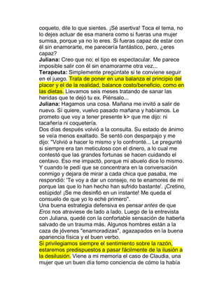 coqueto, dile lo que sientes. ¡Sé asertiva! Toca el tema, no
lo dejes actuar de esa manera como si fueras una mujer
sumisa, porque ya no lo eres. Si fueras capaz de estar con
él sin enamorarte, me parecería fantástico, pero, ¿eres
capaz?
Juliana: Creo que no; el tipo es espectacular. Me parece
imposible salir con él sin enamorarme otra vez...
Terapeuta: Simplemente pregúntate si te conviene seguir
en el juego. Trata de poner en una balanza el principio del
placer y el de la realidad, balance costo/beneficio, como en
las dietas. Llevamos seis meses tratando de sanar las
heridas que te dejó tu ex. Piénsalo...
Juliana: Hagamos una cosa. Mañana me invitó a salir de
nuevo. Sí quiere, vuelvo pasado mañana y habíamos. Le
prometo que voy a tener presente k> que me dijo: ni
tacañería ni coquetería.
Dos días después volvió a la consulta. Su estado de ánimo
se veía menos exaltado. Se sentó con desparpajo y me
dijo: "Volvió a hacer lo mismo y lo confronté... Le pregunté
si siempre era tan meticuloso con el dinero, a lo cual me
contestó que las grandes fortunas se hacen cuidando el
centavo. Eso me impactó, porque mi abuelo dice lo mismo.
Y cuando le pedí que se concentrara en la conversación
conmigo y dejara de mirar a cada chica que pasaba, me
respondió: 'Te voy a dar un consejo, no te enamores de mí
porque las que lo han hecho han sufrido bastante'. ¡Cretino,
estúpido! ¡Se me desinfló en un instante! Me queda el
consuelo de que yo lo eché primero".
Una buena estrategia defensiva es pensar antes de que
Eros nos atraviese de lado a lado. Luego de la entrevista
con Juliana, quedé con la confortable sensación de haberla
salvado de un trauma más. Algunos hombres están a la
caza de jóvenes "enamoradizas", agazapados en la buena
apariencia física y el buen verbo.
Si privilegiamos siempre el sentimiento sobre la razón,
estaremos predispuestos a pasar fácilmente de la ilusión a
la desilusión. Viene a mi memoria el caso de Claudia, una
mujer que un buen día tomo conciencia de cómo la había
 