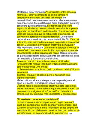 afectado el amor romántico:"Es increíble, antes todo era
hermoso... Estoy asombrada de cómo cambió mi
perspectiva ahora que desperté del letargo. Su
masculinidad, que tanto me encantaba, ahora me parece
puro machismo. Me gustaba que fuera trabajador, pero hoy
considero que es ambicioso. Me fascinaba que fuera
seguro de sí mismo, pero al cabo de tres años la supuesta
seguridad se transformó en testarudez. Y la sinceridad, el
valor por excelencia que le había visto al comienzo, se
convirtió en agresión y desconsideración. Usted tiene
razón, el amor romántico es un arma de doble filo. Ya no sé
si lo amo, pero lo importante es que no puedo ni quiero vivir
con él". ¿Evolución o involución afectiva la de Claudia?
Más lo primero, sin duda. La mente se despeja y "vemos lo
que es" o lo que siempre fue: lucidez que aparece cuando
el sentimiento le deja espacio a la razón. Repito: si tu vida
de pareja dependiera exclusivamente del sentimiento, sería
tan inestable y fluctuante como el clima.
Ante una relación pésima tienes dos posibilidades:
‡ Pensamiento realista (así duela): "Nos queremos mucho,
pero no podemos vivir juntos".
‡ Pensamiento irracional (así produzca alivio):"Somos
totalmente
distintos, el agua y el aceite, pero si hay amor, vale
la pena intentarlo".
Malas noticias: el amor interpersonal no puede juntar el
agua y el aceite, ni multiplicar panes y peces.
Cuando hablo de racionalidad afectiva, sobre todo en las
malas relaciones, no me refiero a que debamos "saber" por
qué amamos a alguien, sino "por qué" no deberíamos
amarlo, que es, sin duda, más importante y esclarecedor.

"El verdadero amor es incondicional"
Lo que equivale a decir: hagas lo que hagas, te amaré
igual. Sin condiciones, en las buenas y en las malas, bajo
cualquier circunstancia, en la infidelidad, en los golpes, en
la explotación, en el desamor, en el rechazo, en la burla, en
la indiferencia, en la profundidad de los infiernos. No
 
