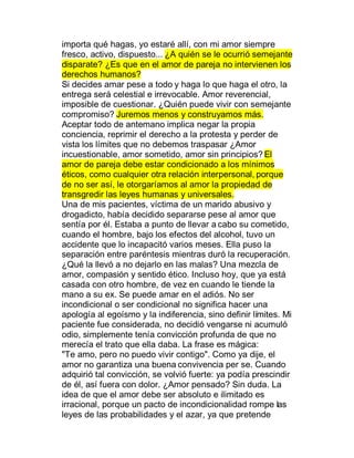 importa qué hagas, yo estaré allí, con mi amor siempre
fresco, activo, dispuesto... ¿A quién se le ocurrió semejante
disparate? ¿Es que en el amor de pareja no intervienen los
derechos humanos?
Si decides amar pese a todo y haga lo que haga el otro, la
entrega será celestial e irrevocable. Amor reverencial,
imposible de cuestionar. ¿Quién puede vivir con semejante
compromiso? Juremos menos y construyamos más.
Aceptar todo de antemano implica negar la propia
conciencia, reprimir el derecho a la protesta y perder de
vista los límites que no debemos traspasar ¿Amor
incuestionable, amor sometido, amor sin principios? El
amor de pareja debe estar condicionado a los mínimos
éticos, como cualquier otra relación interpersonal, porque
de no ser así, le otorgaríamos al amor la propiedad de
transgredir las leyes humanas y universales.
Una de mis pacientes, víctima de un marido abusivo y
drogadicto, había decidido separarse pese al amor que
sentía por él. Estaba a punto de llevar a cabo su cometido,
cuando el hombre, bajo los efectos del alcohol, tuvo un
accidente que lo incapacitó varios meses. Ella puso la
separación entre paréntesis mientras duró la recuperación.
¿Qué la llevó a no dejarlo en las malas? Una mezcla de
amor, compasión y sentido ético. Incluso hoy, que ya está
casada con otro hombre, de vez en cuando le tiende la
mano a su ex. Se puede amar en el adiós. No ser
incondicional o ser condicional no significa hacer una
apología al egoísmo y la indiferencia, sino definir límites. Mi
paciente fue considerada, no decidió vengarse ni acumuló
odio, simplemente tenía convicción profunda de que no
merecía el trato que ella daba. La frase es mágica:
"Te amo, pero no puedo vivir contigo". Como ya dije, el
amor no garantiza una buena convivencia per se. Cuando
adquirió tal convicción, se volvió fuerte: ya podía prescindir
de él, así fuera con dolor. ¿Amor pensado? Sin duda. La
idea de que el amor debe ser absoluto e ilimitado es
irracional, porque un pacto de incondicionalidad rompe las
leyes de las probabilidades y el azar, ya que pretende
 