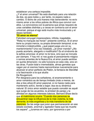 establecer una certeza imposible.
¿Y el amor universal? No está diseñado para una relación
de dos, es para todos y, por tanto, no espera nada a
cambio. O dicho de una manera más benevolente: no es lo
mismo amar a los niños pobres de África que convivir con
ellos. La convivencia con la persona que amas requiere de
unas variables distintas y a veces en contravía con el amor
universal, porque el ego está mucho más involucrado y el
deseo también.
"El amor es eterno"
Felicidad conyugal imperecedera, infinita, inagotable.
"Reloj no marques las horas": presente continuo. Si el amor
tiene su propia inercia, su propia dimensión temporal, si es
inmortal e indestructible, ¿qué papel juega uno en su
mantenimiento? Una vez instalado, ¿el amor manda? ¿No
puedo acortarlo, alargarlo o modificarlo? Es el síndrome de
la asfixia amorosa: el amor no te toca, sino que se incrusta
por siempre. Y hay mil: si nos gusta el pensamiento mágico
o somos amantes de la Nueva Era, el amor puede sentirse
en quinta dimensión: no sólo funciona en esta vida, sino en
las otras. Fusión total e irremediable, almas gemelas que
vagan por el cosmos hasta reencontrarse nuevamente para
alcanzar el amor perfecto de Platón, la fantasía de Stendhal
o la fascinación a la que aludía
De Rougemont.
Por desgracia para los soñadores, el enamoramiento o
amor romántico es de tiempo limitado (más a menos, de
dos a tres años).El amor pasional, si no haces nada para
mantenerlo activo, tiende a bajar; ésa es su dinámica
natural. El único amor estable que puedo concebir es aquél
que surge de los acuerdos, la amistad de pareja y la
afinidad en algunos intereses básicos. Bernard Shaw decía
que el matrimonio ocurre. "Cuando dos personas se
encuentran bajo la influencia de la más violenta, la más
demente, la más engañosa y la más transitoria de las
pasiones. Se les exige que juren que permanecerán en ese
estado excitado, anormal y agotador hasta que las muerte
los separe". ¿Juramos en vano, por ignorancia o por
 