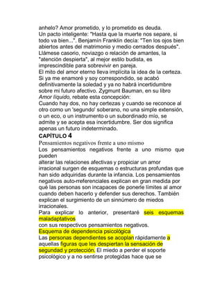 anhelo? Amor prometido, y lo prometido es deuda.
Un pacto inteligente: "Hasta que la muerte nos separe, si
todo va bien...". Benjamín Franklin decía: "Ten los ojos bien
abiertos antes del matrimonio y medio cerrados después".
Llámese casorio, noviazgo o relación de amantes, la
"atención despierta", al mejor estilo budista, es
imprescindible para sobrevivir en pareja.
El mito del amor eterno lleva implícita la idea de la certeza.
Si ya me enamoré y soy correspondido, se acabó
definitivamente la soledad y ya no habrá incertidumbre
sobre mi futuro afectivo. Zygmunt Bauman, en su libro
Amor líquido, rebate esta concepción:
Cuando hay dos, no hay certezas y cuando se reconoce al
otro como un 'segundo' soberano, no una simple extensión,
o un eco, o un instrumento o un subordinado mío, se
admite y se acepta esa incertidumbre. Ser dos significa
apenas un futuro indeterminado.
CAPÍTULO 4
Pensamientos negativos frente a uno mismo
Los pensamientos negativos frente a uno mismo que
pueden
alterar las relaciones afectivas y propiciar un amor
irracional surgen de esquemas o estructuras profundas que
han sido adquiridas durante la infancia. Los pensamientos
negativos auto-rreferenciales explican en gran medida por
qué las personas son incapaces de ponerle límites al amor
cuando deben hacerlo y defender sus derechos. También
explican el surgimiento de un sinnúmero de miedos
irracionales.
Para explicar lo anterior, presentaré seis esquemas
maladaptativos
con sus respectivos pensamientos negativos.
Esquema de dependencia psicológica
Las personas dependientes se acoplan rápidamente a
aquellas figuras que les despiertan la sensación de
segundad y protección. El miedo a perder el soporte
psicológico y a no sentirse protegidas hace que se
 