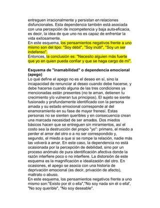 entreguen irracionalmente y persistan en relaciones
disfuncionales. Esta dependencia también está asociada
con una percepción de incompetencia y baja auto-eficacia,
es decir, la idea de que uno no es capaz de enfrentar la
vida exitosamente.
En este esquema, los pensamientos negativos frente a uno
mismo son del tipo: "Soy débil", "Soy inútil", "Soy un ser
indefenso".
Entonces, la conclusión es: "Necesito alguien más fuerte
que yo en quien pueda confiar y que se haga cargo de mí".

Esquema de "inamabilidad" o dependencia emocional
(apego)
Lo qué define el apego no es el deseo en sí, sino la
incapacidad de renunciar al deseo cuando debe hacerse, y
debe hacerse cuando alguna de las tres condiciones ya
mencionadas están presentes (no te aman, detienen tu
crecimiento y/o vulneran tus principios). El sujeto se siente
fusionado y profundamente identificado con la persona
amada y su estado emocional corresponde al del
enamoramiento en su fase de mayor frenesí. Estas
personas no se sienten queribles y en consecuencia crean
una marcada necesidad de ser amados. Dos miedos
básicos hacen que se entreguen sin miramientos, así el
costo sea la destrucción del propio "yo": primero, el miedo a
perder el amor del otro o a no ser correspondido y,
segundo, el miedo a que si se rompe la relación, nadie más
las volverá a amar. En este caso, la dependencia no está
ocasionada por la percepción de debilidad, sino por un
proceso anómalo de pura identificación afectiva donde la
razón interfiere poco o no interfiere. La distorsión de este
esquema es la magnificación e idealización del otro. En
ocasiones, el apego se asocia con una historia de
deprivación emocional (es decir, privación de afecto),
maltrato o abuso.
En este esquema, los pensamientos negativos frente a uno
mismo son:"Existo por él o ella","No soy nada sin él o ella",
"No soy querible", "No soy deseable".
 