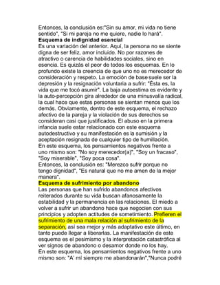 Entonces, la conclusión es:"Sin su amor, mi vida no tiene
sentido", "Si mi pareja no me quiere, nadie lo hará".
Esquema de indignidad esencial
Es una variación del anterior. Aquí, la persona no se siente
digna de ser feliz, amor incluido. No por razones de
atractivo o carencia de habilidades sociales, sino en
esencia. Es quizás el peor de todos los esquemas. En lo
profundo existe la creencia de que uno no es merecedor de
consideración y respeto. La emoción de base suele ser la
depresión y la resignación voluntaria a sufrir: "Ésta es, la
vida que me tocó asumir". La baja autoestima es evidente y
la auto-percepción gira alrededor de una minusvalía radical,
la cual hace que estas personas se sientan menos que los
demás. Obviamente, dentro de este esquema, el rechazo
afectivo de la pareja y la violación de sus derechos se
consideran casi que justificados. El abuso en la primera
infancia suele estar relacionado con este esquema
autodestructivo y su manifestación es la sumisión y la
aceptación resignada de cualquier tipo de humillación.
En este esquema, los pensamientos negativos frente a
uno mismo son: "No soy merecedor(a)", "Soy un fracaso",
"Soy miserable", "Soy poca cosa".
Entonces, la conclusión es: "Merezco sufrir porque no
tengo dignidad", "Es natural que no me amen de la mejor
manera".
Esquema de sufrimiento por abandono
Las personas que han sufrido abandonos afectivos
reiterados durante su vida buscan afanosamente la
estabilidad y la permanencia en las relaciones. El miedo a
volver a sufrir un abandono hace que negocien con sus
principios y adopten actitudes de sometimiento. Prefieren el
sufrimiento de una mala relación al sufrimiento de la
separación, así sea mejor y más adaptativo este último, en
tanto puede llegar a liberarlas. La manifestación de este
esquema es el pesimismo y la interpretación catastrófica al
ver signos de abandono o desamor donde no los hay.
En este esquema, los pensamientos negativos frente a uno
mismo son: "A¶ mí siempre me abandonarán","Nunca podré
 