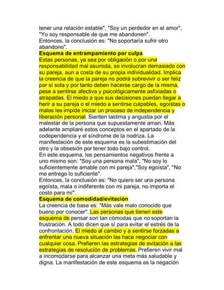 tener una relación estable", "Soy un perdedor en el amor",
"Yo soy responsable de que me abandonen".
Entonces, la conclusión es: "No soportaría sufrir otro
abandono".
Esquema de entrampamiento por culpa
Estas personas, ya sea por obligación o por una
responsabilidad mal asumida, se involucran demasiado con
su pareja, aun a costa de su propia individualidad. Implica
la creencia de que la pareja no podrá sobrevivir o ser feliz
por sí sola y por tanto deben hacerse cargo de la misma,
pese a sentirse afectiva y psicológicamente asfixiadas o
atrapadas. El miedo a que sus decisiones puedan llegar a
herir a su pareja o el miedo a sentirse culpables, egoístas o
malas les impide iniciar un proceso de independencia y
liberación personal. Sienten lastima y angustia por el
malestar de la persona que supuestamente aman. Más
adelante ampliaré estos conceptos en el apartado de la
codependencia y el síndrome de la nodriza. La
manifestación de este esquema es la subestimación del
otro y la obsesión por tener todo bajo control.
En este esquema, los pensamientos negativos frente a
uno mismo son: "Soy una persona mala", "No soy lo
suficientemente amable con mi pareja","Soy egoísta", "No
me entrego lo suficiente".
Entonces, la conclusión es: "No quiero ser una persona
egoísta, mala o indiferente con mi pareja, no importa el
costo para mí".
Esquema de comodidad/evitación
La creencia de base es: "Más vale malo conocido que
bueno por conocer". Las personas que tienen este
esquema de pensar son tan cómodas que no soportan la
frustración. A todo dicen que sí para evitar el estrés de la
confrontación. El miedo al cambio y a sentirse forzadas a
enfrentar una nueva situación las hace negociar con
cualquier cosa. Prefieren las estrategias de evitación a las
estrategias de resolución de problemas. Prefieren vivir mal
a incomodarse para alcanzar una meta más saludable y
digna. La manifestación de este esquema es la negación
 