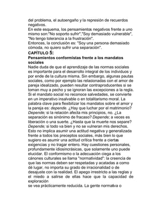 del problema, el autoengaño y la represión de recuerdos
negativos.
En este esquema, los pensamientos negativos frente a uno
mismo son:"No soporto sufrir","Soy demasiado vulnerable",
"No tengo tolerancia a la frustración".
Entonces, la conclusión es: "Soy una persona demasiado
cómoda, no quiero sufrir una separación".
CAPÍTULO 5:
Pensamientos conformistas frente a los mandatos
sociales
Nadie duda de que el aprendizaje de las normas sociales
es importante para el desarrollo integral de los individuos y
por ende de la cultura misma. Sin embargo, algunas pautas
sociales, como por ejemplo las relacionadas con el amor de
pareja idealizado, pueden resultar contraproducentes si se
toman muy a pecho y se ignoran las excepciones a la regla.
Si el mandato social no reconoce salvedades, se convierte
en un imperativo insalvable o en totalitarismo moral. La
palabra clave para flexibilizar los mandatos sobre el amor y
la pareja es: depende. ¿Hay que luchar por el matrimonio?
Depende; si la relación afecta mis principios, no. ¿La
separación es sinónimo de fracaso? Depende; a veces es
liberación o una suerte. ¿Hasta que la muerte nos separe?
Depende; si todo va bien y no se vulneran mis derechos.
Esto no implica asumir una actitud negativa y generalizada
frente a todos los preceptos sociales, más bien lo que
sugiero es asumir una actitud crítica frente a ciertas
exigencias y no tragar entero. Hay cuestiones personales,
profundamente idiosincrásicas, que solamente uno puede
elucidar. El conformismo o la adecuación ciega a los
cánones culturales se llama "normatividad": la creencia de
que las normas deben ser respetadas y acatadas a como
dé lugar, no importa su grado de irracionalidad o de
desajuste con la realidad. El apego irrestricto a las reglas y
el miedo a salirse de ellas hace que la capacidad de
exploración
se vea prácticamente reducida. La gente normativa o
 