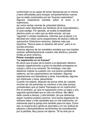 conformista no es capaz de tomar decisiones por sí misma
y tiene dificultades para ensayar comportamientos nuevos
que no estén autorizados por las "buenas costumbres".
Algunos imperativos sociales sobre el amor y el
matrimonio,
así como ciertas normas de urbanidad afectiva,
parecen estar diseñados por fanáticos de la insensibilidad y
el auto-castigo. Por ejemplo, se exalta la estabilidad
afectiva como un valor que se debe emular, así sea
"aguante" o simple resistencia, mientras que el placer y la
felicidad son vistos como sospechosos de laxitud y falta de
autocontrol. Estoicismo amoroso, deberes más que
derechos: "Nunca seas un desertor del amor", pero sí un
suicida amoroso.
Veamos algunos de los mandatos sociales que nos impiden
resolver satisfactoriamente nuestra vida afectiva y ponerle
límites al amor enfermo.
Primer mandato social:
"La separación es un fracaso"
Es obvio que el paso de la ilusión a la desilusión afectiva
impacte negativamente a quien ha decidido entregarse en
cuerpo y alma a su consorte. Sin embargo, creo que
debemos matizar la cuestión con una buena cantidad de
realismo, así los casamenteros se molesten. Algunas
separaciones son liberadoras y otras, traumáticas; algunas
son dolorosas y otras, placenteras.
Cuando me separé, después de quince años de -casado,
muchos de mis pacientes no volvieron a las citas porque
consideraban que yo había "fracasado en mi matrimonio".
Por el contrario, yo veía mi separación como un logro y una
segunda oportunidad que la vida me ofrecía. Me había
dado cuenta a tiempo, y ella también, de que debíamos
seguir nuestros propios caminos. Una buena separación es
siempre mejor y más saludable que un mal matrimonio, no
solamente para la pareja sino también para los hijos. Como
sea, la mayoría de k gente se acercaba a mí con actitud de
pésame y demostrándome sentimientos de consideración
por la pérdida. Muy pocos me dijeron: "Si ha sido por el
 