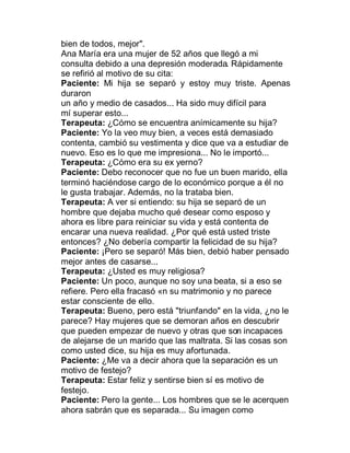 bien de todos, mejor".
Ana María era una mujer de 52 años que llegó a mi
consulta debido a una depresión moderada. Rápidamente
se refirió al motivo de su cita:
Paciente: Mi hija se separó y estoy muy triste. Apenas
duraron
un año y medio de casados... Ha sido muy difícil para
mí superar esto...
Terapeuta: ¿Cómo se encuentra anímicamente su hija?
Paciente: Yo la veo muy bien, a veces está demasiado
contenta, cambió su vestimenta y dice que va a estudiar de
nuevo. Eso es lo que me impresiona... No le importó...
Terapeuta: ¿Cómo era su ex yerno?
Paciente: Debo reconocer que no fue un buen marido, ella
terminó haciéndose cargo de lo económico porque a él no
le gusta trabajar. Además, no la trataba bien.
Terapeuta: A ver si entiendo: su hija se separó de un
hombre que dejaba mucho qué desear como esposo y
ahora es libre para reiniciar su vida y está contenta de
encarar una nueva realidad. ¿Por qué está usted triste
entonces? ¿No debería compartir la felicidad de su hija?
Paciente: ¡Pero se separó! Más bien, debió haber pensado
mejor antes de casarse...
Terapeuta: ¿Usted es muy religiosa?
Paciente: Un poco, aunque no soy una beata, si a eso se
refiere. Pero ella fracasó n su matrimonio y no parece
estar consciente de ello.
Terapeuta: Bueno, pero está "triunfando" en la vida, ¿no le
parece? Hay mujeres que se demoran años en descubrir
que pueden empezar de nuevo y otras que son incapaces
de alejarse de un marido que las maltrata. Si las cosas son
como usted dice, su hija es muy afortunada.
Paciente: ¿Me va a decir ahora que la separación es un
motivo de festejo?
Terapeuta: Estar feliz y sentirse bien sí es motivo de
festejo.
Paciente: Pero la gente... Los hombres que se le acerquen
ahora sabrán que es separada... Su imagen como
 