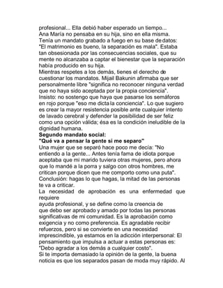 profesional... Ella debió haber esperado un tiempo...
Ana María no pensaba en su hija, sino en ella misma.
Tenía un mandato grabado a fuego en su base de datos:
"El matrimonio es bueno, la separación es mala". Estaba
tan obsesionada por las consecuencias sociales, que su
mente no alcanzaba a captar el bienestar que la separación
había producido en su hija.
Mientras respetes a los demás, tienes el derecho de
cuestionar los mandatos. Mijail Bakunin afirmaba que ser
personalmente libre "significa no reconocer ninguna verdad
que no haya sido aceptada por la propia conciencia".
Insisto: no sostengo que haya que pasarse los semáforos
en rojo porque "eso me dicta la conciencia". Lo que sugiero
es crear la mayor resistencia posible ante cualquier intento
de lavado cerebral y defender la posibilidad de ser feliz
como una opción válida; ésa es la condición ineludible de la
dignidad humana.
Segundo mandato social:
"Qué va a pensar la gente si me separo"
Una mujer que se separó hace poco me decía: "No
entiendo a la gente... Antes tenía fama de idiota porque
aceptaba que mi marido tuviera otras mujeres, pero ahora
que lo mandé a la porra y salgo con otros hombres, me
critican porque dicen que me comporto como una puta".
Conclusión: hagas lo que hagas, la mitad de las personas
te va a criticar.
La necesidad de aprobación es una enfermedad que
requiere
ayuda profesional, y se define como la creencia de
que debo ser aprobado y amado por todas las personas
significativas de mi comunidad. Es la aprobación como
exigencia y no como preferencia. Es agradable recibir
refuerzos, pero si se convierte en una necesidad
imprescindible, ya estamos en la adicción interpersonal: El
pensamiento que impulsa a actuar a estas personas es:
"Debo agradar a los demás a cualquier costo".
Si te importa demasiado la opinión de la gente, la buena
noticia es que los separados pasan de moda muy rápido. Al
 