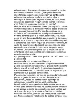 cabo de uno o dos meses otra persona ocupará el centro
del chisme y tú serás historia. ¿Por qué le das tanta
importancia a la opinión de los demás? La gente que te
critica no te ayudará a mudarte, a criar los hijos, a
conseguir el dinero para pagar el alquiler, es decir, no te
servirán de soporte en ningún sentido cuando te sientas
mal. Entonces, ¿para qué tenerlos en cuenta?
Una paciente afirmaba que su mayor preocupación cuando
el marido le gritaba, la insultaba y rompía cosas era lo que
iban a pensar los vecinos. Por eso, la estrategia de la
atribulada señora consistía en apaciguar al enfurecido
hombre dándole gusto o la razón, así no la tuviera. Buda
decía en una de sus parábolas que si alguien te clava una
flecha, sería absurdo preguntarte mientras estás sangrando
a borbotones cuál fue el ángulo de entrada de la misma, la
casta del guerrero que te disparó o de qué material está
confeccionada el arma: ¡lo importante es que te estas
muriendo! Confundir lo urgente con lo importante es un
error típico en el que caen las personas que son víctimas
de este mandato social.
La preocupación: "Qué van pensar de mí" crea una
personalidad
encapsulada, con un marcado bloqueo a
cualquier forma de espontaneidad. Un paciente hombre
perdía su erección porque su mujer gritaba mucho durante
el acto sexual, lo cual, según él, alertaba a los vecinos.
Para que el hombre I pudiera funcionar, la mujer tuvo que
reemplazar sus quejidos por susurros.
Pregunto nuevamente: ¿por qué es tan importante lo que |;
piensa la gente durante un proceso de separación o
discusión? ¿Acaso los demás tienen algún tipo de
sabiduría de la cual te podrías ver beneficiada o
beneficiado? Si estás pendiente de la aprobación de los
demás para tomar decisiones, no podrás ponerle límites al
amor, porque la gente es especialmente dura con los que
se liberan del yugo de un amor enfermizo; no sé si es
envidia o moralismo, pero en casi todas partes suele ser
así. No necesitas del visto bueno del público para ser feliz.
 