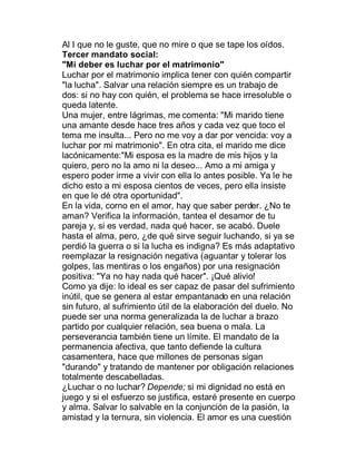 Al I que no le guste, que no mire o que se tape los oídos.
Tercer mandato social:
"Mi deber es luchar por el matrimonio"
Luchar por el matrimonio implica tener con quién compartir
"la lucha". Salvar una relación siempre es un trabajo de
dos: si no hay con quién, el problema se hace irresoluble o
queda latente.
Una mujer, entre lágrimas, me comenta: "Mi marido tiene
una amante desde hace tres años y cada vez que toco el
tema me insulta... Pero no me voy a dar por vencida: voy a
luchar por mi matrimonio". En otra cita, el marido me dice
lacónicamente:"Mi esposa es la madre de mis hijos y la
quiero, pero no la amo ni la deseo... Amo a mi amiga y
espero poder irme a vivir con ella lo antes posible. Ya le he
dicho esto a mi esposa cientos de veces, pero ella insiste
en que le dé otra oportunidad".
En la vida, corno en el amor, hay que saber perder. ¿No te
aman? Verifica la información, tantea el desamor de tu
pareja y, si es verdad, nada qué hacer, se acabó. Duele
hasta el alma, pero, ¿de qué sirve seguir luchando, si ya se
perdió la guerra o si la lucha es indigna? Es más adaptativo
reemplazar la resignación negativa (aguantar y tolerar los
golpes, las mentiras o los engaños) por una resignación
positiva: "Ya no hay nada qué hacer". ¡Qué alivio!
Como ya dije: lo ideal es ser capaz de pasar del sufrimiento
inútil, que se genera al estar empantanado en una relación
sin futuro, al sufrimiento útil de la elaboración del duelo. No
puede ser una norma generalizada la de luchar a brazo
partido por cualquier relación, sea buena o mala. La
perseverancia también tiene un límite. El mandato de la
permanencia afectiva, que tanto defiende la cultura
casamentera, hace que millones de personas sigan
"durando" y tratando de mantener por obligación relaciones
totalmente descabelladas.
¿Luchar o no luchar? Depende; si mi dignidad no está en
juego y si el esfuerzo se justifica, estaré presente en cuerpo
y alma. Salvar lo salvable en la conjunción de la pasión, la
amistad y la ternura, sin violencia. El amor es una cuestión
 