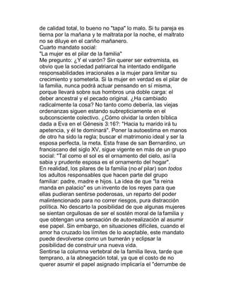 de calidad total, lo bueno no "tapa" lo malo. Si tu pareja es
tierna por la mañana y te maltrata por la noche, el maltrato
no se diluye en el cariño mañanero.
Cuarto mandato social:
"La mujer es el pilar de la familia"
Me pregunto: ¿Y el varón? Sin querer ser extremista, es
obvio que la sociedad patriarcal ha intentado endilgarle
responsabilidades irracionales a la mujer para limitar su
crecimiento y someterla. Si la mujer en verdad es el pilar de
la familia, nunca podrá actuar pensando en sí misma,
porque llevará sobre sus hombros una doble carga: el
deber ancestral y el pecado original. ¿Ha cambiado
radicalmente la cosa? No tanto como debería, las viejas
ordenanzas siguen estando subrepticiamente en el
subconsciente colectivo. ¿Cómo olvidar la orden bíblica
dada a Eva en el Génesis 3:16?: "Hacia tu marido irá tu
apetencia, y él te dominará". Poner la autoestima en manos
de otro ha sido la regla; buscar el matrimonio ideal y ser la
esposa perfecta, la meta. Esta frase de san Bernardino, un
franciscano del siglo XV, sigue vigente en más de un grupo
social: "Tal como el sol es el ornamento del cielo, así la
sabia y prudente esposa es el ornamento del hogar".
En realidad, los pilares de la familia (no el pilar) son todos
los adultos responsables que hacen parte del grupo
familiar: padre, madre e hijos. La idea de que "la reina
manda en palacio" es un invento de los reyes para que
ellas pudieran sentirse poderosas, un reparto del poder
malintencionado para no correr riesgos, pura distracción
política. No descarto la posibilidad de que algunas mujeres
se sientan orgullosas de ser el sostén moral de la familia y
que obtengan una sensación de auto-realización al asumir
ese papel. Sin embargo, en situaciones difíciles, cuando el
amor ha cruzado los límites de lo aceptable, este mandato
puede devolverse como un bumerán y eclipsar la
posibilidad de construir una nueva vida.
Sentirse la columna vertebral de la familia lleva, tarde que
temprano, a la abnegación total, ya que el costo de no
querer asumir el papel asignado implicaría el "derrumbe de
 