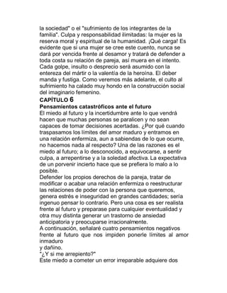 la sociedad" o el "sufrimiento de los integrantes de la
familia". Culpa y responsabilidad ilimitadas: la mujer es la
reserva moral y espiritual de la humanidad. ¡Qué carga! Es
evidente que si una mujer se cree este cuento, nunca se
dará por vencida frente al desamor y tratará de defender a
toda costa su relación de pareja, así muera en el intento.
Cada golpe, insulto o desprecio será asumido con la
entereza del mártir o la valentía de la heroína. El deber
manda y fustiga. Como veremos más adelante, el culto al
sufrimiento ha calado muy hondo en la construcción social
del imaginario femenino.
CAPÍTULO 6
Pensamientos catastróficos ante el futuro
El miedo al futuro y la incertidumbre ante lo que vendrá
hacen que muchas personas se paralicen y no sean
capaces de tomar decisiones acertadas. ¿Por qué cuando
traspasamos los límites del amor maduro y entramos en
una relación enfermiza, aun a sabiendas de lo que ocurre,
no hacemos nada al respecto? Una de las razones es el
miedo al futuro; a lo desconocido, a equivocarse, a sentir
culpa, a arrepentirse y a la soledad afectiva. La expectativa
de un porvenir incierto hace que se prefiera lo malo a lo
posible.
Defender los propios derechos de la pareja, tratar de
modificar o acabar una relación enfermiza o reestructurar
las relaciones de poder con la persona que queremos,
genera estrés e inseguridad en grandes cantidades; sería
ingenuo pensar lo contrario. Pero una cosa es ser realista
frente al futuro y preparase para cualquier eventualidad y
otra muy distinta generar un trastorno de ansiedad
anticipatoria y preocuparse irracionalmente.
A continuación, señalaré cuatro pensamientos negativos
frente al futuro que nos impiden ponerle límites al amor
inmaduro
y dañino.
"¿Y si me arrepiento?"
Este miedo a cometer un error irreparable adquiere dos
 