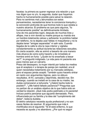 facetas: la primera es querer regresar a la relación y que
nos digan que no y/o, la segunda, dudar que hayamos
hecho lo humanamente posible para salvar la relación.
Para no sentirnos mal y abrumados con estos
pensamientos, necesitamos tener la conciencia tranquila y
la convicción profunda de que hicimos todo lo que estaba a
nuestro alcance. El problema es que para algunos, "lo
humanamente posible" es definitivamente ilimitado.
Una de mis pacientes logró, después de muchos tires y
aflojes, irse a vivir donde su madre porque su marido era
un hombre totalmente celoso y asfixiante: le prohibía hablar
por teléfono, no la dejaba usar faldas ni maquillarse y no la
dejaba tener "amigas separadas" ni salir sola. Cuando
llegaba de la calle le olía la ropa interior y vigilaba
constantemente su actitud durante las relaciones sexuales.
En cierta ocasión, ella se animó a besarlo de una manera
más efusiva de como solía hacerlo y de inmediato el
hombre entró en furia: "¿Quién te ha enseñado a besar
así?", le preguntó indignado. La vida para mi paciente era
poco menos que un calvario.
Presa del desespero, la mujer intentó por todos los medios
que él aceptara ir a terapia de pareja (en realidad, era él
quien necesitaba tratamiento por su marcada celotipia),
pero el esposo jamás aceptó. También quiso hacerlo entrar
en razón con argumentos lógicos, pero no obtuvo
resultados. Al fin, cansada y deprimida, decidió irse. Sin
embargo, cuando se instaló en la casa de su madre, las
dudas comenzaron a torturarla: "¿Habré hecho todo lo
posible?", "¿Me habrá faltado paciencia?" Preguntas que
no partían de un análisis objetivo de lo que había sido en
verdad la relación. ¡Qué más podía pedírsele a mi paciente!
Incluso podría pensarse que aguantó demasiado. Pero,
influenciada por su familia y la idea del "cumplimiento del
deber", todavía dudaba.
El delirio celotípico necesita ayuda profesional y no son
casos fáciles de resolver. El argumento que más k
mortificaba era el siguiente: "Si él está enfermo, lo que
necesita es ayuda y no abandono. ¿Por qué no seguir
 