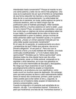 intentándolo hasta convencerlo?" Porque el marido no era
una santa paloma y cada vez se volvía más peligroso. Una
cosa es la explicación de por qué el hombre se comportaba
de esa forma (describir los hechos) y otra la justificación
ética de tal o cual comportamiento. La enfermedad del
esposo de mi paciente, sin duda, podía explicar en parte la
conducta obsesiva, pero no había ningún tipo de
justificación para el maltrato psicológico. Hitler también
estaba enfermo y muchos asesinos en serie lo están, ¿que
no es lo mismo? Pues, en esencia, son parecidos. Los que
han vivido bajo un régimen de tortura psicológica saben de
lo que hablo. La enfermedad de los celos no exime de
responsabilidad a quien la padece, porque muchas de
estas personas saben que necesitan ayuda y no quieren
aceptarla. ¿Acaso un crimen pasional motivado por los
celos debe quedar exonerado moralmente?
En el caso de mi paciente, el cuestionamiento era obvio:
¿arrepentirse de qué? Había que salvarse, ésa era su
primera obligación: "el ser para sí". Pero aun con la
evidencia a favor y la cruda realidad del maltrato, una duda
continuaba mortificándola: "¿Y si le hubiera dado otra
oportunidad?" Olvidaba que la "última oportunidad" venía
dándose todos los días desde hacía casi dos años.
Precisamente, poner un límite racional, amparado en la
dignidad u otros derechos, es lo que nos garantiza no
entrar en el ciclo interminable de disculpas y disculpados.
No niego que haya ocasiones en que la pareja
psicológicamente enferma acepte un tratamiento
profesional y se produzca una cura significativa, como
suele ocurrir en muchos casos de depresión. Sin embargo,
para que este proceso se lleve a cabo exitosamente deben
darse al menos dos condiciones: primero, pedir ayuda lo
antes posible para evitar dañar al otro y, segundo, la
persona con el trastorno debe aceptar el tratamiento de
manera comprometida y seria.
Cuando le pregunté a mi paciente qué extrañaba de su
relación, me dijo: "Los momentos buenos". Entonces le
pedí que hiciéramos una lista de los "momentos buenos" y
 