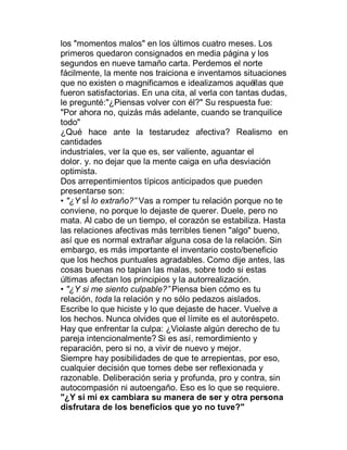 los "momentos malos" en los últimos cuatro meses. Los
primeros quedaron consignados en media página y los
segundos en nueve tamaño carta. Perdemos el norte
fácilmente, la mente nos traiciona e inventamos situaciones
que no existen o magnificamos e idealizamos aquéllas que
fueron satisfactorias. En una cita, al verla con tantas dudas,
le pregunté:"¿Piensas volver con él?" Su respuesta fue:
"Por ahora no, quizás más adelante, cuando se tranquilice
todo"
¿Qué hace ante la testarudez afectiva? Realismo en
cantidades
industriales, ver la que es, ser valiente, aguantar el
dolor. y. no dejar que la mente caiga en uña desviación
optimista.
Dos arrepentimientos típicos anticipados que pueden
presentarse son:
‡ "¿Y sÍ lo extraño?´ Vas a romper tu relación porque no te
conviene, no porque lo dejaste de querer. Duele, pero no
mata. Al cabo de un tiempo, el corazón se estabiliza. Hasta
las relaciones afectivas más terribles tienen "algo" bueno,
así que es normal extrañar alguna cosa de la relación. Sin
embargo, es más importante el inventario costo/beneficio
que los hechos puntuales agradables. Como dije antes, las
cosas buenas no tapian las malas, sobre todo si estas
últimas afectan los principios y la autorrealización.
‡ "¿Y si me siento culpable?´ Piensa bien cómo es tu
relación, toda la relación y no sólo pedazos aislados.
Escribe lo que hiciste y lo que dejaste de hacer. Vuelve a
los hechos. Nunca olvides que el límite es el autoréspeto.
Hay que enfrentar la culpa: ¿Violaste algún derecho de tu
pareja intencionalmente? Si es así, remordimiento y
reparación, pero si no, a vivir de nuevo y mejor.
Siempre hay posibilidades de que te arrepientas, por eso,
cualquier decisión que tomes debe ser reflexionada y
razonable. Deliberación seria y profunda, pro y contra, sin
autocompasión ni autoengaño. Eso es lo que se requiere.
"¿Y si mi ex cambiara su manera de ser y otra persona
disfrutara de los beneficios que yo no tuve?"
 