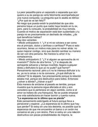 La peor pesadilla para un separado o separada que aún
quiere a su ex pareja es verla felizmente acompañada por
una nueva conquista. La pregunta que lo asalta es tétrica:
"¿Por qué se ve tan feliz?"
No niego que pueda existir la posibilidad de que otra
persona toque un punto que nadie haya tocado en tu ex,
pero, para tu consuelo, la probabilidad es muy remota.
Cuando el motivo de separación está bien sustentado y tu
pareja no es precisamente un dechado de virtudes, ¿de
qué beneficios hablas?
Hay dos variantes:
‡ Miedo anticipatorio 1. "¿Y si mi ex volviera a ser como
era al principio, dulce y cariñoso o cariñosa?" Pues si esto
ocurriera, tienes un motivo más para no volver atrás: no
quiso mejorar contigo, sino que decidió cambiar su manera
de ser con otra persona. No merece tu amor ni tu
complacencia.
‡ Miedo anticipatorio 2. "¿Y si alguien se aprovecha de mi
inversión?" Dicho de otra forma: "¿Y si después de
semejante esfuerzo y tiempo invertido, llegara cualquier
idiota y disfrutara lo que yo no pude? qué horror!"
Pensamiento racional: pero a ti no te interesa disfrutar a tu
ex, ya no lo amas o no te conviene. ¿A qué disfrute te
refieres? Si te alejaste, fue precisamente porque la relación
estaba mal, porque era destructivo para todos. Entonces:
¿volver a dónde? ¿Volver a qué?
Esta manera de anclarse al pasado es terrible, porque
muestra que la persona sigue aferrada al otro y aún
considera que le pertenece en algún sentido, como si el
amor se tratara de una franquicia. No se puede empezar
una vida satisfactoria sin hacer borrón y cuenta nueva.
"La esperanza es lo último que se pierde"
Este pensamiento está ligado al futuro porque lleva a
perseverar y esperar. ¿La esperanza es lo último que hay
que perder? Si estoy en una isla desierta, es posible que la
esperanza de que me encuentre un barco o un avión me
conserve en pie y con ánimo. Pero si estoy en una relación
destructiva con pocas probabilidades de mejoría, la
 