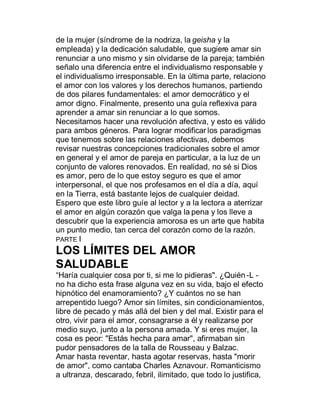 de la mujer (síndrome de la nodriza, la geisha y la
empleada) y la dedicación saludable, que sugiere amar sin
renunciar a uno mismo y sin olvidarse de la pareja; también
señalo una diferencia entre el individualismo responsable y
el individualismo irresponsable. En la última parte, relaciono
el amor con los valores y los derechos humanos, partiendo
de dos pilares fundamentales: el amor democrático y el
amor digno. Finalmente, presento una guía reflexiva para
aprender a amar sin renunciar a lo que somos.
Necesitamos hacer una revolución afectiva, y esto es válido
para ambos géneros. Para lograr modificar los paradigmas
que tenemos sobre las relaciones afectivas, debemos
revisar nuestras concepciones tradicionales sobre el amor
en general y el amor de pareja en particular, a la luz de un
conjunto de valores renovados. En realidad, no sé si Dios
es amor, pero de lo que estoy seguro es que el amor
interpersonal, el que nos profesamos en el día a día, aquí
en la Tierra, está bastante lejos de cualquier deidad.
Espero que este libro guíe al lector y a la lectora a aterrizar
el amor en algún corazón que valga la pena y los lleve a
descubrir que la experiencia amorosa es un arte que habita
un punto medio, tan cerca del corazón como de la razón.
PARTE I
LOS LÍMITES DEL AMOR
SALUDABLE
³Haría cualquier cosa por ti, si me lo pidieras". ¿Quién -L -
no ha dicho esta frase alguna vez en su vida, bajo el efecto
hipnótico del enamoramiento? ¿Y cuántos no se han
arrepentido luego? Amor sin límites, sin condicionamientos,
libre de pecado y más allá del bien y del mal. Existir para el
otro, vivir para el amor, consagrarse a él y realizarse por
medio suyo, junto a la persona amada. Y si eres mujer, la
cosa es peor: "Estás hecha para amar", afirmaban sin
pudor pensadores de la talla de Rousseau y Balzac.
Amar hasta reventar, hasta agotar reservas, hasta "morir
de amor", como cantaba Charles Aznavour. Romanticismo
a ultranza, descarado, febril, ilimitado, que todo lo justifica,
 