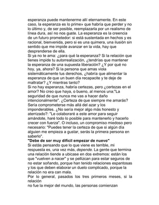 esperanza puede mantenerme allí eternamente. En este
caso, la esperanza es lo prime» que habría que perder y no
lo último y, de ser posible, reemplazarla por un realismo de
línea dura, así no nos guste. La esperanza es la creencia
de un futuro prometedor: si está sustentada en hechos y es
racional, bienvenida, pero si es una quimera, una ilusión sin
sentido que me impide avanzar en la vida, hay que
desprenderse de ella.
Si ya no te ama: ¿para qué la esperanza? Si la relación que
tienes impide tu autorrealización, ¿tendrías que mantener
la esperanza de una supuesta liberación? ¿Y por qué no
hoy, ya, ahora? Si la persona que amas viola
sistemáticamente tus derechos, ¿habría que alimentar la
esperanza de que un buen día recapacite y te deje de
maltratar? ¿Y mientras tanto?
Si no hay esperanza, habría certezas, pero ¿certezas en el
amor? No creo que haya, o bueno, al menos una:"La
seguridad de que nunca me vas a hacer daño
intencionalmente". ¿Certeza de que siempre me amarás?
Sería comprometerse más allá del azar y los
imponderables. ¿No sería mejor algo más honesto y
aterrizado?: "Le colaboraré a este amor para seguir
amándote, haré todo lo posible para mantenerlo y hacerlo
crecer con fuerza". O incluso, un compromiso miedoso pero
necesario: "Puedes tener la certeza de que si algún día
alguien me empieza a gustar, serás la primera persona en
saberlo".
"Debe de ser muy difícil empezar de nuevo"
Si estás pensando que lo que viene es terrible, mi
respuesta es, una vez más, depende. La gente que termina
una relación tiende a ubicase en dos extremos: están los
que "vuelven a nacer" y se pellizcan para estar seguros de
no estar soñando, porque han tenido relaciones espantosas
y los que deben elaborar un duelo complicado, porque la
relación no era can mala.
Por lo general, pasados los tres primeros meses, si la
relación
no fue la mejor del mundo, las personas comienzan
 