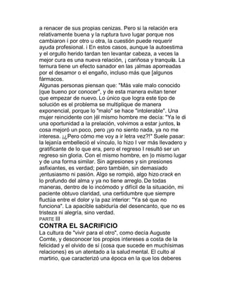 a renacer de sus propias cenizas. Pero si la relación era
relativamente buena y la ruptura tuvo lugar porque nos
cambiaron í por otro u otra, la cuestión puede requerir
ayuda profesional. i En estos casos, aunque la autoestima
y el orgullo herido tardan ten levantar cabeza, a veces la
mejor cura es una nueva relación, ¡ cariñosa y tranquila. La
ternura tiene un efecto sanador en las ¡almas aporreadas
por el desamor o el engaño, incluso más que [algunos
fármacos.
Algunas personas piensan que: "Más vale malo conocido
|que bueno por conocer", y de esta manera evitan tener
que empezar de nuevo. Lo único que logra este tipo de
solución es el problema se multiplique de manera
exponencial, porque lo "malo" se hace "intolerable". Una
mujer reincidente con |él mismo hombre me decía: "Ya le di
una oportunidad a la prelación, volvimos a estar juntos, la
cosa mejoró un poco, pero ¡yo no siento nada, ya no me
interesa. ¡¿Pero cómo me voy a ir letra vez?!" Suele pasar:
la lejanía embelleció el vínculo, lo hizo I ver más llevadero y
gratificante de lo que era, pero el regreso I resultó ser un
regreso sin gloria. Con el mismo hombre, en |o mismo lugar
y de una forma similar. Sin agresiones y sin presiones
asfixiantes, es verdad; pero también, sin demasiado
¡entusiasmo ni pasión. Algo se rompió, algo hizo crack en
lo profundo del alma y ya no tiene arreglo. De todas
maneras, dentro de lo incómodo y difícil de la situación, mi
paciente obtuvo claridad, una certidumbre que siempre
fluctúa entre el dolor y la paz interior: "Ya sé que no
funciona". La apacible sabiduría del desencanto, que no es
tristeza ni alegría, sino verdad.
PARTE III
CONTRA EL SACRIFICIO
La cultura de "vivir para el otro", como decía Auguste
Comte, y desconocer los propios intereses a costa de la
felicidad y el olvido de sí (cosa que sucede en muchísimas
relaciones) es un atentado a la salud mental. El culto al
martirio, que caracterizó una época en la que los deberes
 