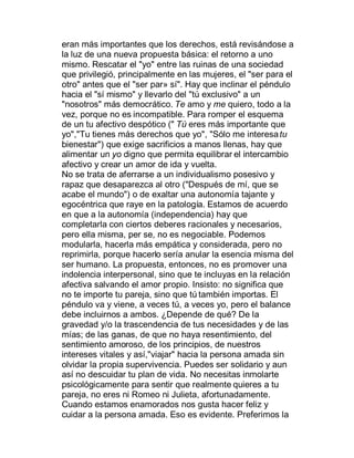 eran más importantes que los derechos, está revisándose a
la luz de una nueva propuesta básica: el retorno a uno
mismo. Rescatar el "yo" entre las ruinas de una sociedad
que privilegió, principalmente en las mujeres, el "ser para el
otro" antes que el "ser par» sí". Hay que inclinar el péndulo
hacia el "sí mismo" y llevarlo del "tú exclusivo" a un
"nosotros" más democrático. Te amo y me quiero, todo a la
vez, porque no es incompatible. Para romper el esquema
de un tu afectivo despótico (" Tú eres más importante que
yo","Tu tienes más derechos que yo", "Sólo me interesa tu
bienestar") que exige sacrificios a manos llenas, hay que
alimentar un yo digno que permita equilibrar el intercambio
afectivo y crear un amor de ida y vuelta.
No se trata de aferrarse a un individualismo posesivo y
rapaz que desaparezca al otro ("Después de mí, que se
acabe el mundo") o de exaltar una autonomía tajante y
egocéntrica que raye en la patología. Estamos de acuerdo
en que a la autonomía (independencia) hay que
completarla con ciertos deberes racionales y necesarios,
pero ella misma, per se, no es negociable. Podemos
modularla, hacerla más empática y considerada, pero no
reprimirla, porque hacerlo sería anular la esencia misma del
ser humano. La propuesta, entonces, no es promover una
indolencia interpersonal, sino que te incluyas en la relación
afectiva salvando el amor propio. Insisto: no significa que
no te importe tu pareja, sino que tú también importas. El
péndulo va y viene, a veces tú, a veces yo, pero el balance
debe incluirnos a ambos. ¿Depende de qué? De la
gravedad y/o la trascendencia de tus necesidades y de las
mías; de las ganas, de que no haya resentimiento, del
sentimiento amoroso, de los principios, de nuestros
intereses vitales y así,"viajar" hacia la persona amada sin
olvidar la propia supervivencia. Puedes ser solidario y aun
así no descuidar tu plan de vida. No necesitas inmolarte
psicológicamente para sentir que realmente quieres a tu
pareja, no eres ni Romeo ni Julieta, afortunadamente.
Cuando estamos enamorados nos gusta hacer feliz y
cuidar a la persona amada. Eso es evidente. Preferimos la
 