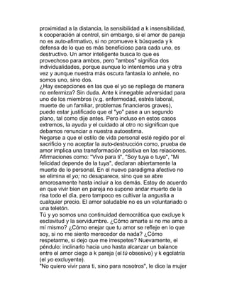 proximidad a la distancia, la sensibilidad a k insensibilidad,
k cooperación al control, sin embargo, si el amor de pareja
no es auto-afirmativo, si no promueve k búsqueda y k
defensa de lo que es más beneficioso para cada uno, es
destructivo. Un amor inteligente busca lo que es
provechoso para ambos, pero "ambos" significa dos
individualidades, porque aunque lo intentemos una y otra
vez y aunque nuestra más oscura fantasía lo anhele, no
somos uno, sino dos.
¿Hay excepciones en las que el yo se repliega de manera
no enfermiza? Sin duda. Ante k innegable adversidad para
uno de los miembros (v.g. enfermedad, estrés laboral,
muerte de un familiar, problemas financieros graves),
puede estar justificado que el "yo" pase a un segundo
plano, tal como dije antes. Pero incluso en estos casos
extremos, la ayuda y el cuidado al otro no significan que
debamos renunciar a nuestra autoestima.
Negarse a que el estilo de vida personal esté regido por el
sacrificio y no aceptar la auto-destrucción como, prueba de
amor implica una transformación positiva en las relaciones.
Afirmaciones como: "Vivo para ti", "Soy tuya o tuyo", "Mi
felicidad depende de la tuya", declaran abiertamente la
muerte de lo personal. En el nuevo paradigma afectivo no
se elimina el yo; no desaparece, sino que se abre
amorosamente hasta incluir a los demás. Estoy de acuerdo
en que vivir bien en pareja no supone andar muerto de la
risa todo el día, pero tampoco es cultivar la angustia a
cualquier precio. El amor saludable no es un voluntariado o
una teletón.
Tú y yo somos una continuidad democrática que excluye k
esclavitud y la servidumbre. ¿Cómo amarte si no me amo a
mí mismo? ¿Cómo enejar que tu amor se refleje en lo que
soy, si no me siento merecedor de nada? ¿Cómo
respetarme, si dejo que me irrespetes? Nuevamente, el
péndulo: inclinarlo hacia uno hasta alcanzar un balance
entre el amor ciego a k pareja (el tú obsesivo) y k egolatría
(el yo excluyente).
"No quiero vivir para ti, sino para nosotros", le dice la mujer
 