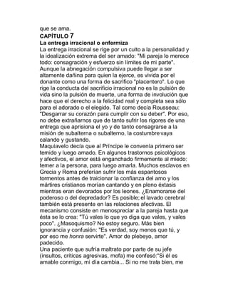 que se ama.
CAPÍTULO 7
La entrega irracional o enfermiza
La entrega irracional se rige por un culto a la personalidad y
la idealización extrema del ser amado: "Mi pareja lo merece
todo: consagración y esfuerzo sin límites de mi parte".
Aunque la abnegación compulsiva puede llegar a ser
altamente dañina para quien la ejerce, es vivida por el
donante como una forma de sacrifico "placentero". Lo que
rige la conducta del sacrificio irracional no es la pulsión de
vida sino la pulsión de muerte, una forma de involución que
hace que el derecho a la felicidad real y completa sea sólo
para el adorado o el elegido. Tal como decía Rousseau:
"Desgarrar su corazón para cumplir con su deber". Por eso,
no debe extrañarnos que de tanto sufrir los rigores de una
entrega que aprisiona el yo y de tanto consagrarse a la
misión de subalterna o subalterno, la costumbre vaya
calando y gustando.
Maquiavelo decía que al Príncipe le convenía primero ser
temido y luego amado. En algunos trastornos psicológicos
y afectivos, el amor está enganchado firmemente al miedo:
temer a la persona, para luego amarla. Muchos esclavos en
Grecia y Roma preferían sufrir los más espantosos
tormentos antes de traicionar la confianza del amo y los
mártires cristianos morían cantando y en pleno éxtasis
mientras eran devorados por los leones. ¿Enamorarse del
poderoso o del depredador? Es posible; el lavado cerebral
también está presente en las relaciones afectivas. El
mecanismo consiste en menospreciar a la pareja hasta que
ésta se lo crea: "Tú vales lo que yo diga que vales, y vales
poco". ¿Masoquismo? No estoy seguro. Más bien
ignorancia y confusión: "Es verdad, soy menos que tú, y
por eso me honra servirte". Amor de plebeyo, amor
padecido.
Una paciente que sufría maltrato por parte de su jefe
(insultos, críticas agresivas, mofa) me confesó:"Si él es
amable conmigo, mi día cambia... Si no me trata bien, me
 