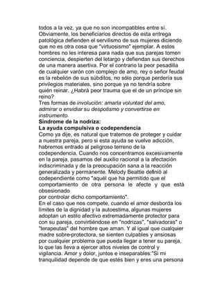 todos a la vez, ya que no son incompatibles entre sí.
Obviamente, los beneficiarios directos de esta entrega
patológica defienden el servilismo de sus mujeres diciendo
que no es otra cosa que "virtuosismo" ejemplar. A estos
hombres no les interesa para nada que sus parejas tomen
conciencia, despierten del letargo y defiendan sus derechos
de una manera asertiva. Por el contrario la peor pesadilla
de cualquier varón con complejo de amo, rey o señor feudal
es la rebelión de sus súbditos, no sólo porque perdería sus
privilegios materiales, sino porque ya no tendría sobre
quién reinar. ¿Habrá peor trauma que el de un príncipe sin
reino?
Tres formas de involución: amarla voluntad del amo,
admirar o envidiar su despotismo y convertirse en
instrumento.
Síndrome de la nodriza:
La ayuda compulsiva o codependencia
Como ya dije, es natural que tratemos de proteger y cuidar
a nuestra pareja, pero si esta ayuda se vuelve adicción,
habremos entrado al peligroso terreno de la
codependencia. Cuando nos concentramos excesivamente
en la pareja, pasamos del auxilio racional a la afectación
indiscriminada y de la preocupación sana a la reacción
generalizada y permanente. Melody Beattie definió al
codependiente como "aquél que ha permitido que el
comportamiento de otra persona le afecte y que está
obsesionado
por controlar dicho comportamiento".
En el caso que nos compete, cuando el amor desborda los
límites de la dignidad y la autoestima, algunas mujeres
adoptan un estilo afectivo extremadamente protector para
con su pareja, convirtiéndose en "nodrizas", "salvadoras" o
"terapeutas" del hombre que aman. Y al igual que cualquier
madre sobre-protectora, se sienten culpables y ansiosas
por cualquier problema que pueda llegar a tener su pareja,
lo que las lleva a ejercer altos niveles de control y
vigilancia. Amor y dolor, juntos e inseparables:"Si mi
tranquilidad depende de que estés bien y eres una persona
 