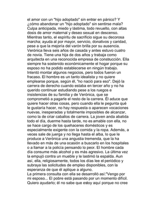 el amor con un "hijo adoptado" sin entrar en pánico? Y
¿cómo abandonar un "hijo adoptado" sin sentirse mala?
Culpa anticipada, miedo y lástima, todo revuelto, con altas
dosis de amor maternal y deseo sexual en descenso.
Mientras tanto, el espíritu de sacrificio sigue su decorosa
marcha; ayuda al por mayor, servicio, donativos y caridad,
pese a que la mejoría del varón brilla por su ausencia.
Verónica lleva seis años de casada y antes estuvo cuatro
de novia. Tiene una hija de dos años y trabaja como
arquitecta en una reconocida empresa de construcción. Ella
siempre ha sostenido económicamente el hogar porque su
esposo no ha podido establecerse en ningún trabajo.
Intentó montar algunos negocios, pero todos fueron un
fracaso. El hombre es un tanto idealista y no quiere
emplearse porque, según él, "no nació para eso". Dejó la
carrera de derecho cuando estaba en tercer año y no ha
querido continuar estudiando pese a los ruegos e
insistencias de su familia y de Verónica, que se
comprometió a pagarle el resto de la carrera. Él aduce que
quiere hacer otras cosas, pero cuando ella le pegunta qué
le gustaría hacer, no hay respuesta o aparecen vocaciones
nuevas, inesperadas y totalmente imposibles de alcanzar,
como la de criar caballos de carrera. La joven anda abatida
todo el día, duerme hasta tarde, no es amable con ella, no
se hace cargo de los quehaceres domésticos y es
especialmente exigente con la comida y la ropa. Además, a
veces sale de juerga y no llega hasta el alba, lo que le
produce a Verónica una angustia tremenda, que la ha
llevado en más de una ocasión a buscarlo en los hospitales
o a llamar a la policía pensando lo peor. El hombre cada
día consume más alcohol y es más agresivo. La última vez
la empujó contra un mueble y le lastimó la espalda. Aun
así, ella, religiosamente, todos los días lee el periódico y
subraya las solicitudes de empleo disponibles, con la
esperanza de que él aplique a alguno.
La primera consulta con ella se desarrolló así:"Vengo por
mi esposo... El pobre está pasando por un momento difícil.
Quiero ayudarlo; él no sabe que estoy aquí porque no cree
 