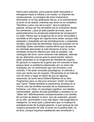 hecho para valientes, para quienes están dispuestos a
entregarse hasta la médula y sin recato, no importan las
consecuencias. La consigna del amor irracional es
terminante: si no hay abdicación del yo, si la subordinación
al amor no es radical, entonces ese amor no es verdadero.
"Sacrificio y amor van de la mano", dice la sabiduría
popular, porque así fue concebido por la civilización desde
los comienzos. ¿Que ya está pasado de moda, que el
postmodernismo ha erradicado totalmente tal concepción?
Lo dudo. Pienso que la exigencia de un amor irrevocable y
sometido al otro sigue tan vigente como antes, aunque más
solapado y maquillado por las reivindicaciones y conquistas
sociales, sobre todo las feministas. Estoy de acuerdo con el
sociólogo Gules Lipovetsky cuando afirma que aunque se
ha intentado desmontar el culto femenino al amor, la tan
anhelada revolución afectiva aún está en pañales. Las
mitologías del amor, como veremos más adelante, además
de ser altamente nocivas para la salud mental, todavía
están presentes en el imaginario de infinidad de mujeres.
En general, la mayoría de la gente que me consulta lo hace
porque tiene un problema relacionado con un amor mal
manejado, por un sentimiento que nos envuelve y nos
controla. Y de estas consultas psicológicas, el ochenta y
cinco por ciento son de mujeres. Obviamente no se trata de
vivir sin amor y negar el hecho de que en algunas
relaciones, tal como decía Roland Barthes en su libro
Fragmentos para un discurso amoroso, "arder" es mejor
que "durar". Nadie desdeña la experiencia amorosa en sí
misma, sino las terribles secuelas de su idealización sin
fronteras. Los mitos, en psicología cognitiva, son ideales
inalcanzables, salidos de toda posibilidad y anclados en un
"deber ser" definitivamente contraproducente y sin sentido.
No se trata de destruir el amor, sino de reubicarlo, ponerlo
en su sitio, acomodarlo a una vida digna, más pragmática e
inteligente. Un amor justo y placentero que no implique la
autodestrucción de la propia esencia, ni que excluya de raíz
nuestros proyectos de vida. El amor no lo justifica todo, no
es Dios, aunque hayamos establecido esa correlación a
 