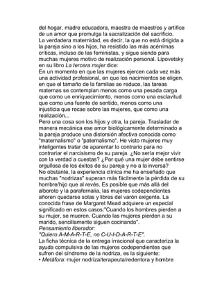 del hogar, madre educadora, maestra de maestros y artífice
de un amor que promulga la sacralización del sacrificio.
La verdadera maternidad, es decir, la que no está dirigida a
la pareja sino a los hijos, ha resistido las más acérrimas
críticas, incluso de las feministas, y sigue siendo para
muchas mujeres motivo de realización personal. Lipovetsky
en su libro La tercera mujer dice:
En un momento en que las mujeres ejercen cada vez más
una actividad profesional, en que los nacimientos se eligen,
en que el tamaño de la familias se reduce, las tareas
maternas se contemplan menos como una pesada carga
que como un enriquecimiento, menos como una esclavitud
que como una fuente de sentido, menos como una
injusticia que recae sobre las mujeres, que como una
realización...
Pero una cosa son los hijos y otra, la pareja. Trasladar de
manera mecánica ese amor biológicamente determinado a
la pareja produce una distorsión afectiva conocida como
"maternalismo" o "paternalismo". He visto mujeres muy
inteligentes tratar de aparentar lo contrario para no
contrariar el narcisismo de su pareja. ¿No sería mejor vivir
con la verdad a cuestas? ¿Por qué una mujer debe sentirse
orgullosa de los éxitos de su pareja y no a la inversa?
No obstante, la experiencia clínica me ha enseñado que
muchas "nodrizas" superan más fácilmente la pérdida de su
hombre/hijo que al revés. Es posible que más allá del
alboroto y la parafernalia, las mujeres codependientes
añoren quedarse solas y libres del varón exigente. La
conocida frase de Margaret Mead adquiere un especial
significado en estos casos:"Cuando los hombres pierden a
su mujer, se mueren. Cuando las mujeres pierden a su
marido, sencillamente siguen cocinando".
Pensamiento liberador:
"Quiero A-M-A-R-T-E, no C-U-I-D-A-R-T-E".
La ficha técnica de la entrega irracional que caracteriza la
ayuda compulsiva de las mujeres codependientes que
sufren del síndrome de la nodriza, es la siguiente:
‡ Metáfora: mujer nodriza/terapeuta/redentora y hombre
 