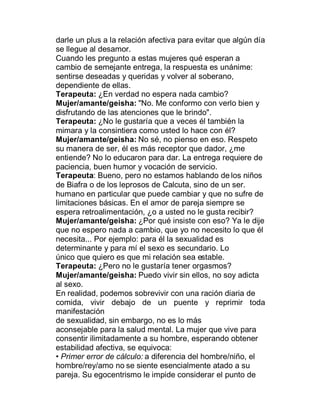 darle un plus a la relación afectiva para evitar que algún día
se llegue al desamor.
Cuando les pregunto a estas mujeres qué esperan a
cambio de semejante entrega, la respuesta es unánime:
sentirse deseadas y queridas y volver al soberano,
dependiente de ellas.
Terapeuta: ¿En verdad no espera nada cambio?
Mujer/amante/geisha: "No. Me conformo con verlo bien y
disfrutando de las atenciones que le brindo".
Terapeuta: ¿No le gustaría que a veces él también la
mimara y la consintiera como usted lo hace con él?
Mujer/amante/geisha: No sé, no pienso en eso. Respeto
su manera de ser, él es más receptor que dador, ¿me
entiende? No lo educaron para dar. La entrega requiere de
paciencia, buen humor y vocación de servicio.
Terapeuta: Bueno, pero no estamos hablando de los niños
de Biafra o de los leprosos de Calcuta, sino de un ser.
humano en particular que puede cambiar y que no sufre de
limitaciones básicas. En el amor de pareja siempre se
espera retroalimentación, ¿o a usted no le gusta recibir?
Mujer/amante/geisha: ¿Por qué insiste con eso? Ya le dije
que no espero nada a cambio, que yo no necesito lo que él
necesita... Por ejemplo: para él la sexualidad es
determinante y para mí el sexo es secundario. Lo
único que quiero es que mi relación sea estable.
Terapeuta: ¿Pero no le gustaría tener orgasmos?
Mujer/amante/geisha: Puedo vivir sin ellos, no soy adicta
al sexo.
En realidad, podemos sobrevivir con una ración diaria de
comida, vivir debajo de un puente y reprimir toda
manifestación
de sexualidad, sin embargo, no es lo más
aconsejable para la salud mental. La mujer que vive para
consentir ilimitadamente a su hombre, esperando obtener
estabilidad afectiva, se equivoca:
‡ Primer error de cálculo: a diferencia del hombre/niño, el
hombre/rey/amo no se siente esencialmente atado a su
pareja. Su egocentrismo le impide considerar el punto de
 