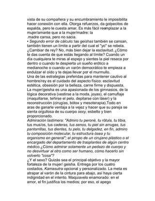 vista de su compañera y su encumbramiento le imposibilita
hacer conexión con ella. Otorga refuerzos, da golpecitos de
espalda, pero le cuesta amar. Es más fácil reemplazar a la
mujer/amante que a la mujer/madre: la
.madre cansa, pero no sacia.
‡ Segundo error de cálculo: las geishas también se cansan,
también tienen un límite a partir del cual el "yo" se rebela.
¿Cambiar de rey? No, más bien dejar la esclavitud. ¿Cómo
te das cuenta de que estás llegando al límite? Cuando un
día cualquiera te miras al espejo y sientes la piel reseca por
dentro o cuando te despierta un sueño erótico a
medianoche o cuando un varón democrático te empieza a
endulzar el oído y te dejas llevar por el murmullo.
Una de las estrategias preferidas para mantener cautivo al
hombre/rey es el cuidado del aspecto físico: esclavitud
estética, obsesión por la belleza, carne firme y dispuesta.
La mujer/geisha es una apasionada de los gimnasios, de la
lógica decorativa (vestirse a la moda, joyas), el camuflaje
(maquillarse, teñirse el pelo, depilarse con láser) y la
reconstrucción (cirugías, bótox y mesoterapia).Todo en
aras de ganarle ventaja a la vejez y hacer que su pareja se
sienta orgullosa de su cuerpo sexy, esbelto y bien
proporcionado.
Admiración lastimera: "Admiro tu peroné, tu rótula, tu tibia,
tus mus/os, tus caderas, tus senos, tu piel sin arrugas, tus
pantorrillas, tus dientes, tu pelo, tu delgadez, en fin, admiro
tu composición molecular, tu estructura ósea y tu
organismo en general"; el piropo de un cirujano plástico o el
encargado del departamento de trasplantes de algún centro
médico.¿Cómo admirar solamente un pedazo de cuerpo y
no desvirtuar al otro como ser humano, cómo hacerlo sin
volverlo "cosa"?
¿Y el sexo? Quizás sea el principal objetivo y la mayor
fortaleza de la mujer/ geisha. Entrega por los cuatro
costados, Kamasutra opcional y personalizado. La meta es
atrapar al varón de la cintura para abajo, así haya cierta
indignidad en el intento. Maquiavelo enamorado: en el
amor, el fin justifica los medios; por eso, el apego
 