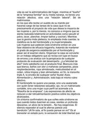 vida es ser la administradora del hogar, mientras el "dueño"
de la "empresa familiar" es tu media naranja, no tienes una
relación afectiva, sino una "relación laboral". Sé de
matrimonios
en los que ella recibe un sueldo de su marido por
hacerse cargo de las tareas de la casa (que no es
precisamente el proyecto de vida que desea la mayoría de
las mujeres o, por lo menos, no conozco a ninguna que se
sienta realizada totalmente en actividades como sacudir el
polvo, lavar, planchar, limpiar baños y cocinar). Mientras
que la geisha rinde pleitesía, la empleada rinde cuentas: la
metáfora es la del hombre/jefe y la mujer/empleada.
Las mujeres que padecen este síndrome entran en una
fase obsesiva de eficacia hogareña, tratando de mantener
el grado de exigencia establecido por el hombre/jefe y
pasar así el examen diario. Organizar la casa se convierte
en un trabajo obligatorio que se revisa con lupa en busca
de errores y se analiza con la perspicacia de cualquier
protocolo de evaluación del desempeño. ¿La felicidad de
ella? Verlo satisfecho con el producto final. Blancura más
que blanca, baños con olor a mañanas campestres, pisos
resplandecientes, ropa almidonada, meticulosidad en el
orden, niños limpios y bien alimentados, en fin, la maravilla
triple A, la envidia de cualquier señor feudal: Aseo,
Alimentación y .Administración, todo bajo el mismo rubro
afectivo.
El hombre/jefe no quiere una pareja, sino una asalariada
con quién tener relaciones sexuales; ojo, no un matriarcado
contable, sino una mujer cuyo perfil se acomode a la
"filosofía de la empresa". Las expresiones de afecto se
reducen a dar retroalimentación positiva sobre los objetivos
alcanzados.
Un síntoma confirmatorio de que sufres este síndrome es
que cuando todos duermen en casa, sientes un profundo
descanso, un alivio de la tensión... No hay exigencias. El
silencio reparador al cual te aferras parece una
bendición:"¡Al fin sola, al fin puedo pensar en mí!" Es el
bienestar en estado puro, la sensación de total libertad que
 