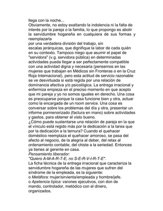 llega con la noche...
Obviamente, no estoy exaltando la indolencia ni la falta de
interés por la pareja o la familia, lo que propongo es abolir
la servidumbre hogareña en cualquiera de sus formas y
reemplazarla
por una verdadera división del trabajo, sin
escalas jerárquicas, que dignifique la labor de cada quién
en su contexto. Tampoco niego que asumir el papel de
"servidora" (v.g. servidora pública) en determinadas
actividades pueda llegar a ser perfectamente compatible
con una actividad digna y necesaria (pensemos en las
mujeres que trabajan en Médicos sin Fronteras o en la Cruz
Roja Internacional), pero esta actitud de servicio razonable
se ve desvirtuada si está regida por una relación de
dominancia afectiva y/o psicológica. La entrega irracional y
enfermiza empieza en el preciso momento en que acepto
que mi pareja y yo no somos iguales en derecho. Una cosa
es preocuparse porque la casa funcione bien y otra, actuar
como la encargada de un room service. Una cosa es
conversar sobre los problemas del día y otra, presentar un
informe pormenorizado (factura en mano) sobre actividades
y gastos, para obtener el visto bueno.
¿Cómo puede sustentarse una relación de pareja en la que
el vínculo está regido más por la dedicación a la tarea que
por la dedicación a la ternura? Cuando el quehacer
doméstico reemplaza el quehacer amoroso, se pasa del
afecto al negocio, de la alegría al deber, del relax al
ordenamiento contable, del chiste a la seriedad. Entonces
ya tienes al gerente en casa.
Pensamiento liberador:
"Quiero A-M-A-R-T-E, no S-E-R-V-I-R-T-E".
La ficha técnica de la entrega irracional que caracteriza la
servidumbre hogareña de las mujeres que sufren del
síndrome de la empleada, es la siguiente:
o Metáfora: mujer/sirvienta/empleada y hombre/jefe.
o Apetencia típica: varones ejecutivos, con don de
mando, controlador, metódico con el dinero,
organizados.
 