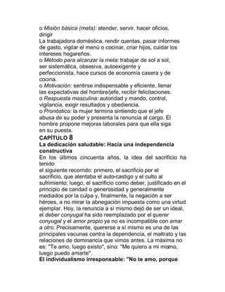 o Misión básica (meta): atender, servir, hacer oficios,
dirigir
La trabajadora doméstica, rendir cuentas, pasar informes
de gasto, vigilar el menú o cocinar, criar hijos, cuidar los
intereses hogareños.
o Método para alcanzar la meta: trabajar de sol a sol,
ser sistemática, obsesiva, autoexigente y
perfeccionista, hace cursos de economía casera y de
cocina.
o Motivación: sentirse indispensable y eficiente, llenar
las expectativas del hombre/jefe, recibir felicitaciones.
o Respuesta masculina: autoridad y mando, control,
vigilancia, exigir resultados y obediencia.
o Pronóstico: la mujer termina sintiendo que el jefe
abusa de su poder y presenta la renuncia al cargo. El
hombre propone mejoras laborales para que ella siga
en su puesta.
CAPÍTULO 8
La dedicación saludable: Hacia una independencia
constructiva
En los últimos cincuenta años, la idea del sacrificio ha
tenido
el siguiente recorrido: primero, el sacrificio por el
sacrificio, que alentaba el auto-castigo y el culto al
sufrimiento; luego, el sacrificio como deber, justificado en el
principio de candad o generosidad y generalmente
mediados por la culpa y, finalmente, la negación a ser
héroes, a no mirar la abnegación impuesta como una virtud
ejemplar. Hoy, la renuncia a sí mismo dejó de ser un ideal,
el deber conyugal ha sido reemplazado por el querer
conyugal y el amor propio ya no es incompatible con amar
a otro. Precisamente, quererse a sí mismo es una de las
principales vacunas contra la dependencia, el maltrato y las
relaciones de dominancia que vimos antes. La máxima no
es: "Te amo, luego existo", sino: "Me quiero a mi mismo,
luego puedo amarte".
El individualismo irresponsable: "No te amo, porque
 