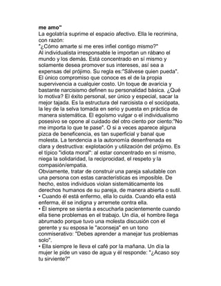 me amo"
La egolatría suprime el espacio afectivo. Ella le recrimina,
con razón:
"¿Cómo amarte si me eres infiel contigo mismo?"
Al individualista irresponsable le importan un rábano el
mundo y los demás. Está concentrado en sí mismo y
solamente desea promover sus intereses, así sea a
expensas del prójimo. Su regla es:"Sálvese quien pueda".
El único compromiso que conoce es el de la propia
supervivencia a cualquier costo. Un toque de avaricia y
bastante narcisismo definen su personalidad básica. ¿Qué
lo motiva? El éxito personal, ser único y especial, sacar la
mejor tajada. Es la estructura del narcisista o el sociópata,
la ley de la selva tomada en serio y puesta en práctica de
manera sistemática. El egoísmo vulgar o el individualismo
posesivo se opone al cuidado del otro ciento por ciento:"No
me importa lo que te pase". O si a veces aparece alguna
pizca de beneficencia, es tan superficial y banal que
molesta. La tendencia a la autonomía desenfrenada es
clara y destructiva: explotación y utilización del prójimo. Es
el típico "idiota moral": al estar concentrado en sí mismo,
niega la solidaridad, la reciprocidad, el respeto y la
compasión/empatia.
Obviamente, tratar de construir una pareja saludable con
una persona con estas características es imposible. De
hecho, estos individuos violan sistemáticamente los
derechos humanos de su pareja, de manera abierta o sutil.
‡ Cuando él está enfermo, ella lo cuida. Cuando ella está
enferma, él se indigna y arremete contra ella.
‡ Él siempre se sienta a escucharla pacientemente cuando
ella tiene problemas en el trabajo. Un día, el hombre llega
abrumado porque tuvo una molesta discusión con el
gerente y su esposa le "aconseja" en un tono
conmiserativo: "Debes aprender a manejar tus problemas
solo".
‡ Ella siempre le lleva el café por la mañana. Un día la
mujer le pide un vaso de agua y él responde: "¿Acaso soy
tu sirviente?"
 