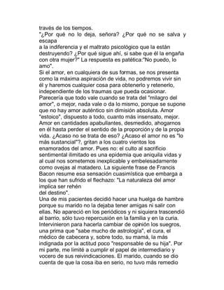 través de los tiempos.
"¿Por qué no lo deja, señora? ¿Por qué no se salva y
escapa
a la indiferencia y el maltrato psicológico que la están
destruyendo? ¿Por qué sigue ahí, si sabe que él la engaña
con otra mujer?" La respuesta es patética:"No puedo, lo
amo".
Si el amor, en cualquiera de sus formas, se nos presenta
como la máxima aspiración de vida, no podremos vivir sin
él y haremos cualquier cosa para obtenerlo y retenerlo,
independiente de los traumas que pueda ocasionar.
Parecería que todo vale cuando se trata del "milagro del
amor", o mejor, nada vale o da lo mismo, porque se supone
que no hay amor auténtico sin dimisión absoluta. Amor
"estoico", dispuesto a todo, cuanto más insensato, mejor.
Amor en cantidades apabullantes, desmedido, ahogarnos
en él hasta perder el sentido de la proporción y de la propia
vida. ¿Acaso no se trata de eso? ¿Acaso el amor no es "lo
más sustancial"?, gritan a los cuatro vientos los
enamorados del amor. Pues no: el culto al sacrificio
sentimental ilimitado es una epidemia que aniquila vidas y
al cual nos sometemos inexplicable y embelesadamente
como ovejas al matadero. La siguiente frase de Francis
Bacon resume esa sensación cuasimística que embarga a
los que han sufrido el flechazo: "La naturaleza del amor
implica ser rehén
del destino".
Una de mis pacientes decidió hacer una huelga de hambre
porque su marido no la dejaba tener amigas ni salir con
ellas. No apareció en los periódicos y ni siquiera trascendió
al barrio, sólo tuvo repercusión en la familia y en la curia.
Intervinieron para hacerla cambiar de opinión los suegros,
una prima que "sabe mucho de astrología", el cura, el
médico de cabecera y, sobre todo, su mamá, la más
indignada por la actitud poco "responsable de su hija". Por
mi parte, me limité a cumplir el papel de intermediario y
vocero de sus reivindicaciones. El marido, cuando se dio
cuenta de que la cosa iba en serio, no tuvo más remedio
 
