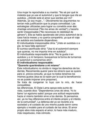 Una mujer le reprochaba a su marido: "No sé por qué te
molesta que yo use el automóvil y que tú tengas que irte en
autobús. ¿Dónde está el amor que sientes por mi?
Además, yo soy mujer...". Obviamente los argumentos no
tenían más justificación que la propia comodidad. Las
estrategias utilizadas para lograr su cometido eran dos:
chantaje emocional ("No me amas de verdad") y hacerlo
sentir irresponsable ("No reconoces mi debilidad de
género"). Ella se había apoderado del único automóvil de la
casa hacía meses y no quería compartirlo, ya que el viaje
en autobús era bastante dispendioso.
El individualista irresponsable diría: "¡Vete en autobús o a
pie, te hace falta ejercicio!"
El sumiso sacrificado diría: "Usa tú el automóvil siempre
que quieras, no me importa irme en autobús".
El individualista responsable diría: "No te gusta ir en
autobús y a mí tampoco, busquemos la forma de turnarnos
el automóvil o compremos otro".
El individualismo responsable:
"Quererte queriéndome a mí mismo"
Este individualismo no olvida ni niega los derechos de los
demás. Recomienda querer para los otros lo que se quiere
para sí, previa consulta, ya que no todos tenemos los
mismos gustos (ésa es la razón por la cual la beneficencia
no se puede imponer sino proponer).
Se trata de congeniar lo tuyo con lo mío, de hacer
compatibles
las diferencias. El Dalai Lama apoya este punto de
vista, cuando dice: "Dependemos unos de otros. Yo lo
llamo 'un egoísmo sabio' porque una actitud responsable
hacia sí mismo también sirve a los demás. Si pensamos
así, ya no hay diferencia entre el interés propio y el interés
de la comunidad". La defensa del yo se revierte a la
sociedad y el cuidado de uno mismo puede servir como
ejemplo o modelo para el cuidado de los otros. El amor
propio abre más espacio al amor, lo hace más maduro,
más respetuoso, más cómodo.
 