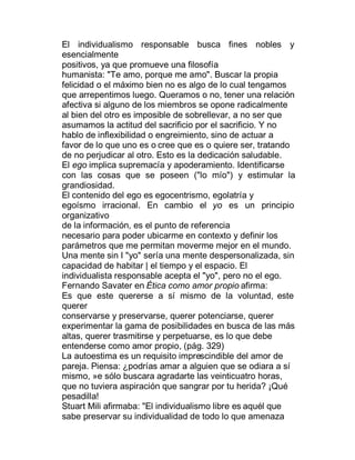 El individualismo responsable busca fines nobles y
esencialmente
positivos, ya que promueve una filosofía
humanista: "Te amo, porque me amo". Buscar la propia
felicidad o el máximo bien no es algo de lo cual tengamos
que arrepentimos luego. Queramos o no, tener una relación
afectiva si alguno de los miembros se opone radicalmente
al bien del otro es imposible de sobrellevar, a no ser que
asumamos la actitud del sacrificio por el sacrificio. Y no
hablo de inflexibilidad o engreimiento, sino de actuar a
favor de lo que uno es o cree que es o quiere ser, tratando
de no perjudicar al otro. Esto es la dedicación saludable.
El ego implica supremacía y apoderamiento. Identificarse
con las cosas que se poseen ("lo mío") y estimular la
grandiosidad.
El contenido del ego es egocentrismo, egolatría y
egoísmo irracional. En cambio el yo es un principio
organizativo
de la información, es el punto de referencia
necesario para poder ubicarme en contexto y definir los
parámetros que me permitan moverme mejor en el mundo.
Una mente sin I "yo" sería una mente despersonalizada, sin
capacidad de habitar | el tiempo y el espacio. El
individualista responsable acepta el "yo", pero no el ego.
Fernando Savater en Ética como amor propio afirma:
Es que este quererse a sí mismo de la voluntad, este
querer
conservarse y preservarse, querer potenciarse, querer
experimentar la gama de posibilidades en busca de las más
altas, querer trasmitirse y perpetuarse, es lo que debe
entenderse como amor propio, (pág. 329)
La autoestima es un requisito imprescindible del amor de
pareja. Piensa: ¿podrías amar a alguien que se odiara a sí
mismo, »e sólo buscara agradarte las veinticuatro horas,
que no tuviera aspiración que sangrar por tu herida? ¡Qué
pesadilla!
Stuart Mili afirmaba: "El individualismo libre es aquél que
sabe preservar su individualidad de todo lo que amenaza
 