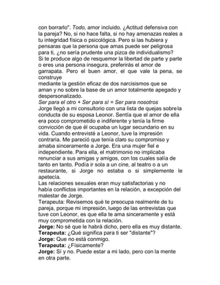 con borrarlo". Todo, amor incluido. ¿Actitud defensiva con
la pareja? No, si no hace falta, si no hay amenazas reales a
tu integridad física o psicológica. Pero si las hubiera y
pensaras que la persona que amas puede ser peligrosa
para ti, ¿no sería prudente una pizca de individualismo?
Si te produce algo de resquemor la libertad de parte y parte
o eres una persona insegura, preferirás el amor de
garrapata. Pero el buen amor, el que vale la pena, se
construye
mediante la gestión eficaz de dos narcisismos que se
aman y no sobre la base de un amor totalmente apegado y
despersonalizado.
Ser para el otro + Ser para sí = Ser para nosotros
Jorge llegó a mi consultorio con una lista de quejas sobre la
conducta de su esposa Leonor. Sentía que el amor de ella
era poco comprometido e indiferente y tenía la firme
convicción de que él ocupaba un lugar secundario en su
vida. Cuando entrevisté a Leonor, tuve la impresión
contraria. Me pareció que tenía claro su compromiso y
amaba sinceramente a Jorge. Era una mujer fiel e
independiente. Para ella, el matrimonio no implicaba
renunciar a sus amigas y amigos, con los cuales salía de
tanto en tanto. Podía ir sola a un cine, al teatro o a un
restaurante, si Jorge no estaba o si simplemente le
apetecía.
Las relaciones sexuales eran muy satisfactorias y no
había conflictos importantes en la relación, a excepción del
malestar de Jorge.
Terapeuta: Revisemos qué te preocupa realmente de tu
pareja, porque mi impresión, luego de las entrevistas que
tuve con Leonor, es que ella te ama sinceramente y está
muy comprometida con la relación.
Jorge: No sé que le habrá dicho, pero ella es muy distante.
Terapeuta: ¿Qué significa para ti ser "distante"?
Jorge: Que no está conmigo.
Terapeuta: ¿Físicamente?
Jorge: Sí y no. Puede estar a mi lado, pero con la mente
en otra parte.
 