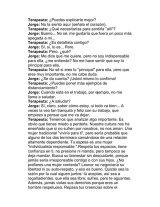 Terapeuta: ¿Puedes explicarte mejor?
Jorge: No la siento aquí (señala el corazón).
Terapeuta: ¿Qué necesitarías para sentirla "allí"?
Jorge: Bueno... No sé, me gustaría que fuera un poco más
apegada a mí...
Terapeuta: ¿Es detallista contigo?
Jorge: Sí, sí, lo es... Pero.
Terapeuta: Pero, ¿qué?
Jorge: Me dice que me quiere, pero no soy indispensable
para ella, ¿me entiende? No me hace sentir que soy lo
principal para ella.
Terapeuta: No sé si eres lo "principal" para ella, pero que
eres muy importante, no me cabe duda.
Jorge: ¿Se da cuenta? ¡Usted mismo lo confirma!
Terapeuta: ¿Puedes poner más ejemplos de
distanciamiento?
Jorge: Cuando está en el trabajo, por ejemplo, no me
llama a saludar.
Terapeuta: ¿A saludar?
Jorge: Sí, claro, saber cómo estoy, si todo va bien... A
veces la veo tan tranquila y feliz con su trabajo, que
empiezo a pensar que me va dejar.
Terapeuta: Tenemos que analizar algo importante. Es
obvio que tienes miedo a perderla. Nuestra cultura nos ha
enseñado que si no sufren por nosotros, no nos aman. Una
mujer tradicional "viviría para ti", pero sería probable que
alguno de los dos terminara cansándose de una relación
altamente dependiente. Tu esposa es una mujer
"individualista responsable ".Respeta tus espacios, tiene
confianza en ti, no presiona ni manda, pero tampoco se
deja mandar. Busca su bienestar sin descuidarte, porque
jamás sería irresponsable contigo o con sus hijos. ¿No
prefieres una mujer contenta? Leonor no negociaría su
libertad ni su auto-respeto, y eso es bueno. Quizás sea la
razón por la cual siguen juntos: tú aceptas, así sea a
regañadientes, que ella sea libre; sufres, pero te aguantas.
Además, jamás violas sus derechos porque eres un
hombre respetuoso. Repasa tus creencias sobre el
 