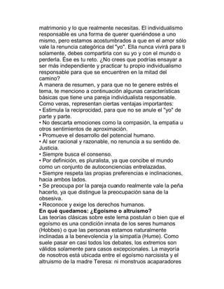 matrimonio y lo que realmente necesitas. El individualismo
responsable es una forma de querer queriéndose a uno
mismo, pero estamos acostumbrados a que en el amor sólo
vale la renuncia categórica del "yo". Ella nunca vivirá para ti
solamente, debes compartirla con su yo y con el mundo o
perderla. Ése es tu reto. ¿No crees que podrías ensayar a
ser más independiente y practicar tu propio individualismo
responsable para que se encuentren en la mitad del
camino?
A manera de resumen, y para que no te genere estrés el
tema, te menciono a continuación algunas características
básicas que tiene una pareja individualista responsable.
Como veras, representan ciertas ventajas importantes:
‡ Estimula la reciprocidad, para que no se anule el "yo" de
parte y parte.
‡ No descarta emociones como la compasión, la empatia u
otros sentimientos de aproximación.
‡ Promueve el desarrollo del potencial humano.
‡ Al ser racional y razonable, no renuncia a su sentido de.
Justicia.
‡ Siempre busca el consenso.
‡ Por definición, es pluralista, ya que concibe el mundo
como un conjunto de autoconciencias entrelazadas.
‡ Siempre respeta las propias preferencias e inclinaciones,
hacia ambos lados.
‡ Se preocupa por la pareja cuando realmente vale la peña
hacerlo, ya que distingue la preocupación sana de la
obsesiva.
‡ Reconoce y exige los derechos humanos.
En qué quedamos: ¿Egoísmo o altruismo?
Las teorías clásicas sobre este lema postulan o bien que el
egoísmo es una condición innata de los seres humanos
(Hobbes) o que las personas estamos naturalmente
inclinadas a la benevolencia y la simpatía (Hume). Como
suele pasar en casi todos los debates, los extremos son
válidos solamente para casos excepcionales. La mayoría
de nosotros está ubicada entre el egoísmo narcisista y el
altruismo de la madre Teresa: ni monstruos acaparadores
 