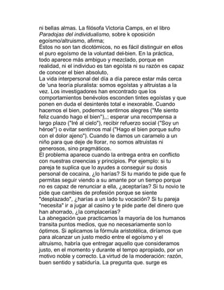 ni bellas almas. La filósofa Victoria Camps, en el libro
Paradojas del individualismo, sobre k oposición
egoísmo/altruismo, afirma;
Éstos no son tan dicotómicos, no es fácil distinguir en ellos
el puro egoísmo de la voluntad del-bien. En la práctica,
todo aparece más ambiguo y mezclado, porque en
realidad, ni el individuo es tan egoísta ni su razón es capaz
de conocer el bien absoluto,
La vida interpersonal del día a día parece estar más cerca
de 'una teoría pluralista: somos egoístas y altruistas a la
vez. Los investigadores han encontrado que los
comportamientos benévolos esconden tintes egoístas y que
ponen en duda el desinterés total e inexorable. Cuando
hacemos el bien, podemos sentirnos alegres ("Me siento
feliz cuando hago el bien"),,; esperar una recompensa a
largo plazo ("Iré al cielo"), recibir refuerzo social ("Soy un
héroe") o evitar sentirnos mal ("Hago el bien porque sufro
con el dolor ajeno"). Cuando le damos un caramelo a un
niño para que deje de llorar, no somos altruistas ni
generosos, sino pragmáticos.
El problema aparece cuando la entrega entra en conflicto
con nuestras creencias y principios. Por ejemplo: si tu
pareja te suplica que lo ayudes a conseguir su dosis
personal de cocaína, ¿lo harías? Si tu marido te pide que fe
permitas seguir viendo a su amante por un tiempo porque
no es capaz de renunciar a ella, ¿aceptarías? Si tu novio te
pide que cambies de profesión porque se siente
"desplazado", ¿harías a un lado tu vocación? Si tu pareja
"necesita" ir a jugar al casino y te pide parte del dinero que
han ahorrado, ¿la complacerías?
La abnegación que practicamos la mayoría de los humanos
transita puntos medios, que no necesariamente son lo
óptimos. Si aplicamos la fórmula aristotélica, diríamos que
para alcanzar un justo medio entre el egoísmo y el
altruismo, habría que entregar aquello que consideramos
justo, en el momento y durante el tempo apropiado, por un
motivo noble y correcto. La virtud de la moderación: razón,
buen sentido y sabiduría. La pregunta que. surge es
 