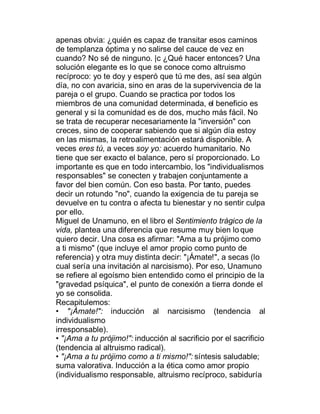apenas obvia: ¿quién es capaz de transitar esos caminos
de templanza óptima y no salirse del cauce de vez en
cuando? No sé de ninguno. |c ¿Qué hacer entonces? Una
solución elegante es lo que se conoce como altruismo
recíproco: yo te doy y esperó que tú me des, así sea algún
día, no con avaricia, sino en aras de la supervivencia de la
pareja o el grupo. Cuando se practica por todos los
miembros de una comunidad determinada, el beneficio es
general y si la comunidad es de dos, mucho más fácil. No
se trata de recuperar necesariamente la "inversión" con
creces, sino de cooperar sabiendo que si algún día estoy
en las mismas, la retroalimentación estará disponible. A
veces eres tú, a veces soy yo: acuerdo humanitario. No
tiene que ser exacto el balance, pero sí proporcionado. Lo
importante es que en todo intercambio, los "individualismos
responsables" se conecten y trabajen conjuntamente a
favor del bien común. Con eso basta. Por tanto, puedes
decir un rotundo "no", cuando la exigencia de tu pareja se
devuelve en tu contra o afecta tu bienestar y no sentir culpa
por ello.
Miguel de Unamuno, en el libro el Sentimiento trágico de la
vida, plantea una diferencia que resume muy bien lo que
quiero decir. Una cosa es afirmar: "Ama a tu prójimo como
a ti mismo" (que incluye el amor propio como punto de
referencia) y otra muy distinta decir: "¡Ámate!", a secas (lo
cual sería una invitación al narcisismo). Por eso, Unamuno
se refiere al egoísmo bien entendido como el principio de la
"gravedad psíquica", el punto de conexión a tierra donde el
yo se consolida.
Recapitulemos:
‡ "¡Ámate!": inducción al narcisismo (tendencia al
individualismo
irresponsable).
‡ "¡Ama a tu prójimo!": inducción al sacrificio por el sacrificio
(tendencia al altruismo radical).
‡ "¡Ama a tu prójimo como a ti mismo!": síntesis saludable;
suma valorativa. Inducción a la ética como amor propio
(individualismo responsable, altruismo recíproco, sabiduría
 